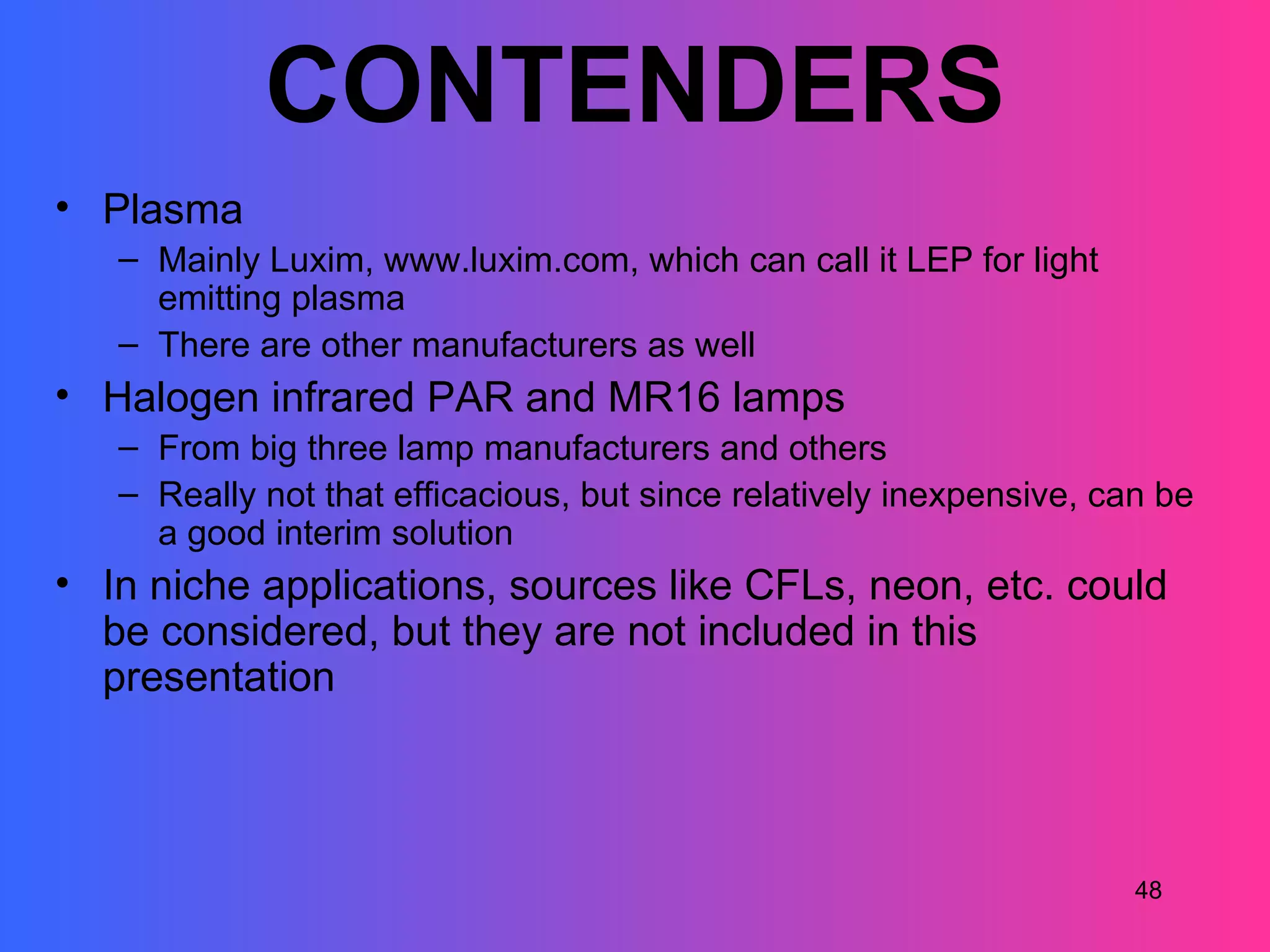 CONTENDERS
• Plasma
   – Mainly Luxim, www.luxim.com, which can call it LEP for light
     emitting plasma
   – There are other manufacturers as well
• Halogen infrared PAR and MR16 lamps
   – From big three lamp manufacturers and others
   – Really not that efficacious, but since relatively inexpensive, can be
     a good interim solution
• In niche applications, sources like CFLs, neon, etc. could
  be considered, but they are not included in this
  presentation



                                                                      48
 