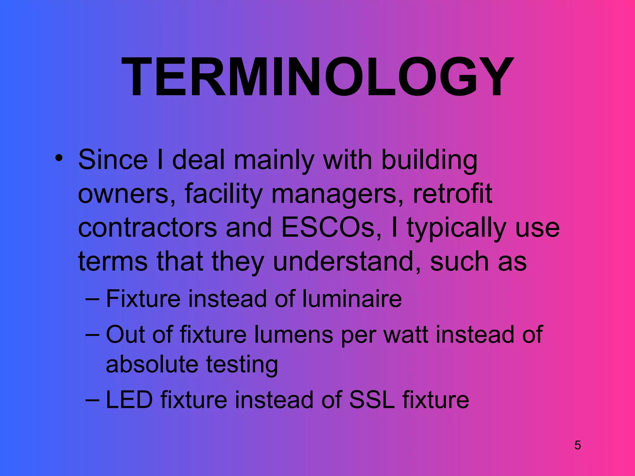TERMINOLOGY
• Since I deal mainly with building
  owners, facility managers, retrofit
  contractors and ESCOs, I typically use
  terms that they understand, such as
  – Fixture instead of luminaire
  – Out of fixture lumens per watt instead of
    absolute testing
  – LED fixture instead of SSL fixture
                                                5
 