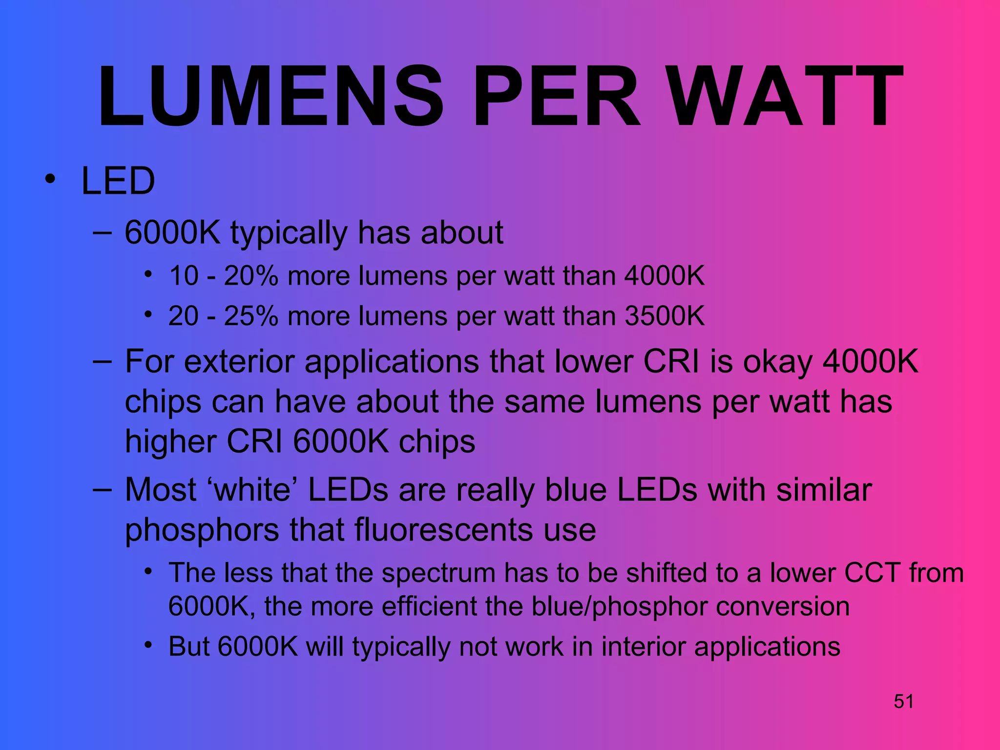 LUMENS PER WATT
• LED
  – 6000K typically has about
     • 10 - 20% more lumens per watt than 4000K
     • 20 - 25% more lumens per watt than 3500K
  – For exterior applications that lower CRI is okay 4000K
    chips can have about the same lumens per watt has
    higher CRI 6000K chips
  – Most ‘white’ LEDs are really blue LEDs with similar
    phosphors that fluorescents use
     • The less that the spectrum has to be shifted to a lower CCT from
       6000K, the more efficient the blue/phosphor conversion
     • But 6000K will typically not work in interior applications
                                                                 51
 