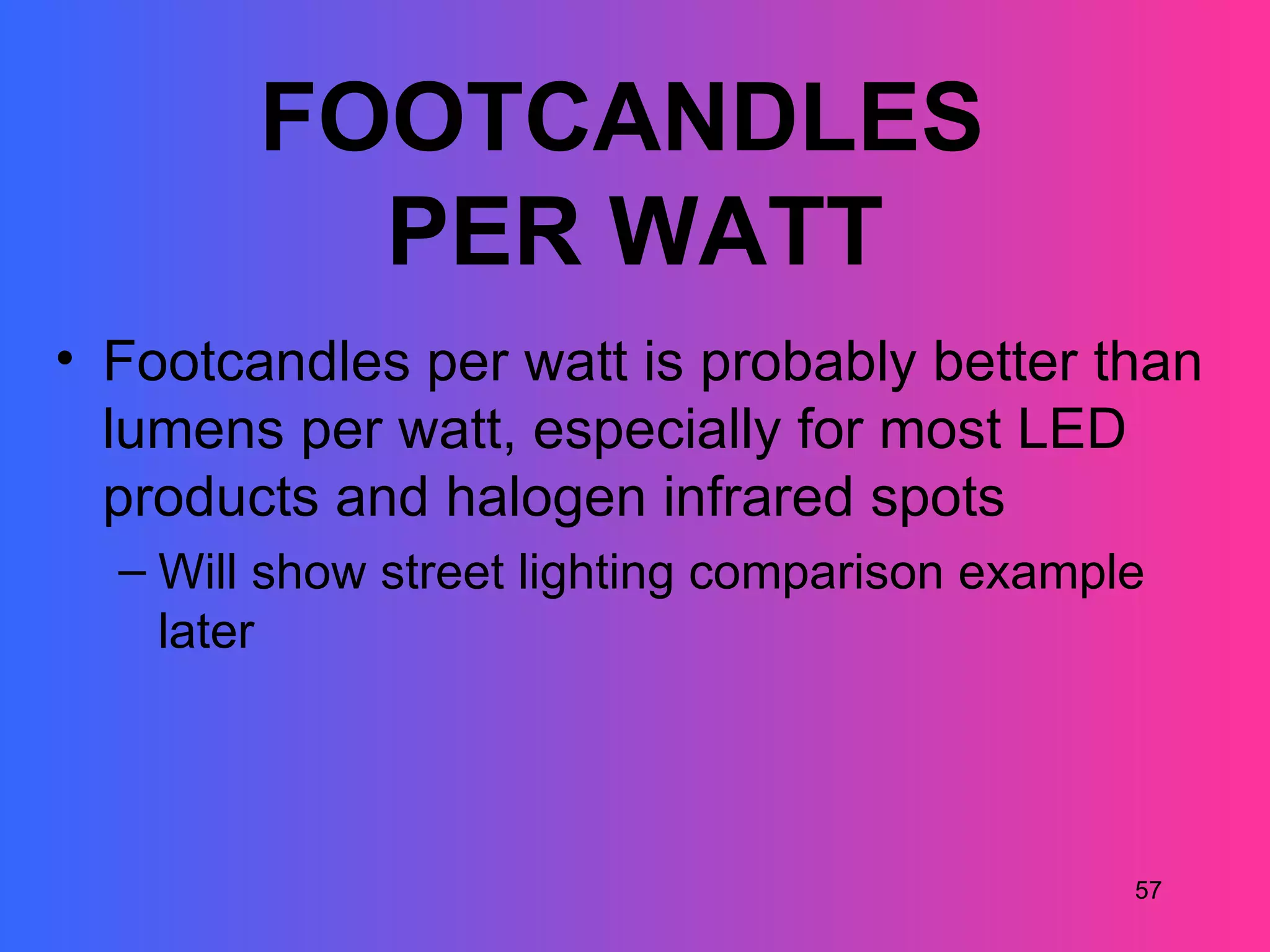 FOOTCANDLES
          PER WATT
• Footcandles per watt is probably better than
  lumens per watt, especially for most LED
  products and halogen infrared spots
  – Will show street lighting comparison example
    later




                                               57
 
