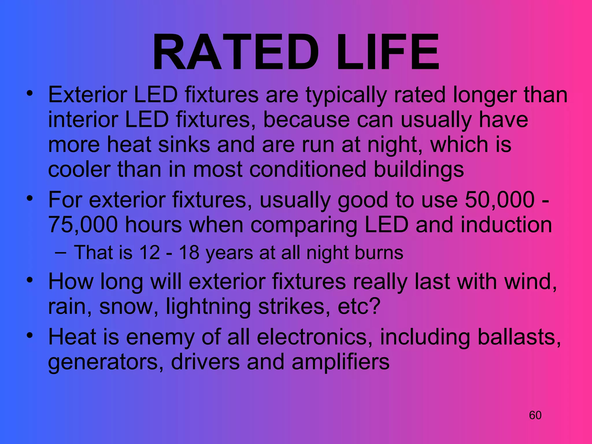 RATED LIFE
• Exterior LED fixtures are typically rated longer than
  interior LED fixtures, because can usually have
  more heat sinks and are run at night, which is
  cooler than in most conditioned buildings
• For exterior fixtures, usually good to use 50,000 -
  75,000 hours when comparing LED and induction
   – That is 12 - 18 years at all night burns
• How long will exterior fixtures really last with wind,
  rain, snow, lightning strikes, etc?
• Heat is enemy of all electronics, including ballasts,
  generators, drivers and amplifiers

                                                    60
 