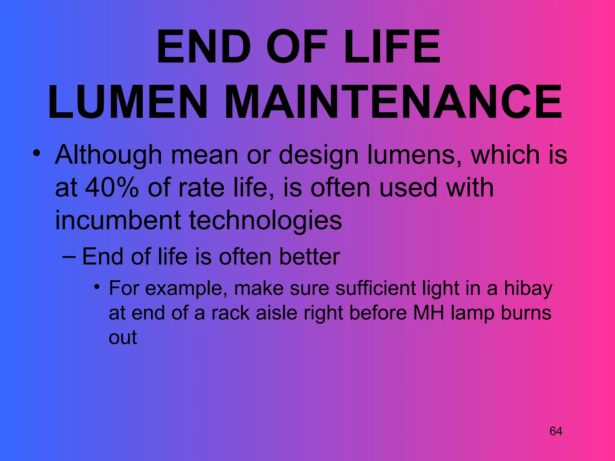 END OF LIFE
 LUMEN MAINTENANCE
• Although mean or design lumens, which is
  at 40% of rate life, is often used with
  incumbent technologies
  – End of life is often better
     • For example, make sure sufficient light in a hibay
       at end of a rack aisle right before MH lamp burns
       out



                                                        64
 