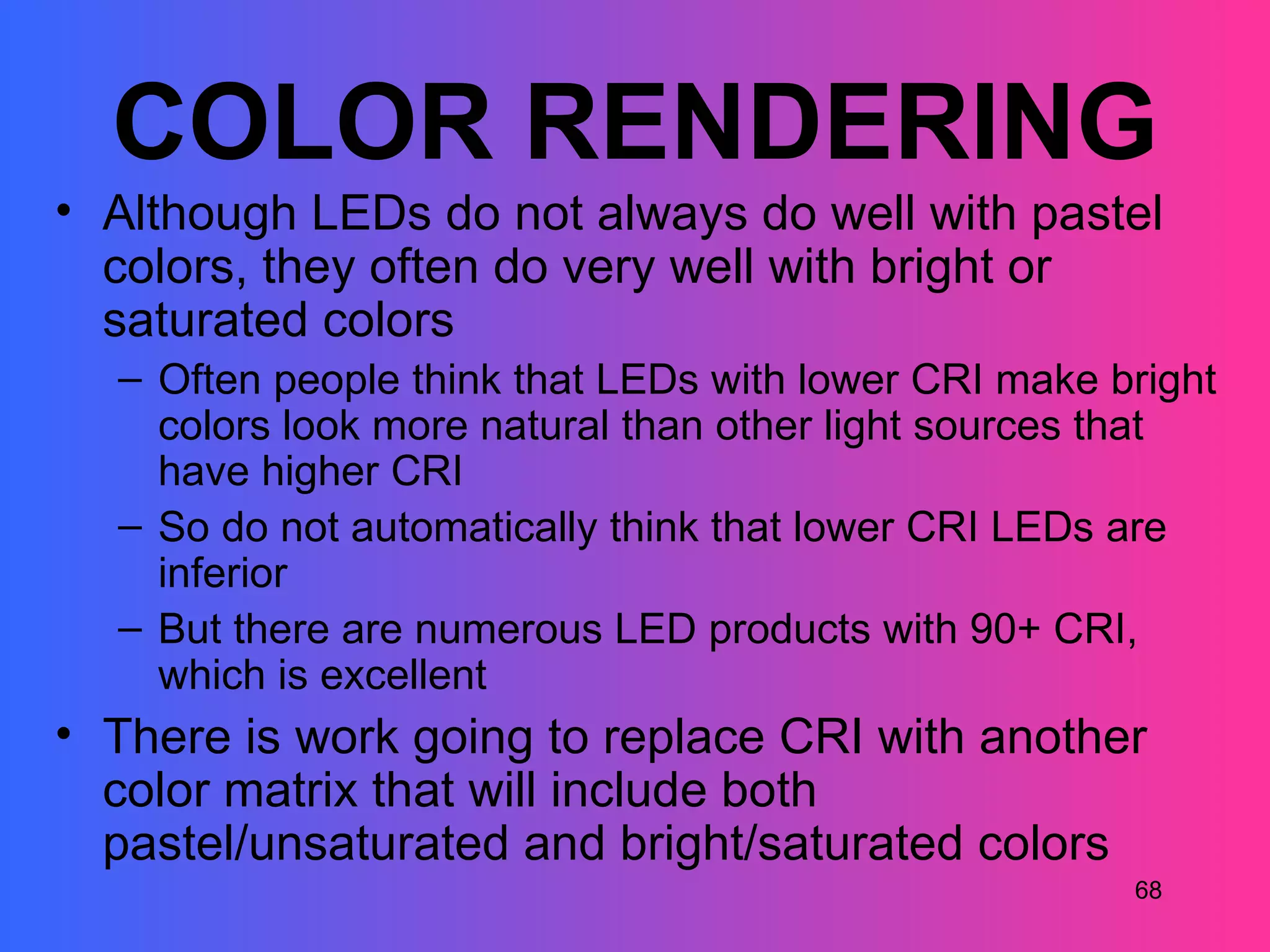 COLOR RENDERING
• Although LEDs do not always do well with pastel
  colors, they often do very well with bright or
  saturated colors
  – Often people think that LEDs with lower CRI make bright
    colors look more natural than other light sources that
    have higher CRI
  – So do not automatically think that lower CRI LEDs are
    inferior
  – But there are numerous LED products with 90+ CRI,
    which is excellent
• There is work going to replace CRI with another
  color matrix that will include both
  pastel/unsaturated and bright/saturated colors
                                                      68
 