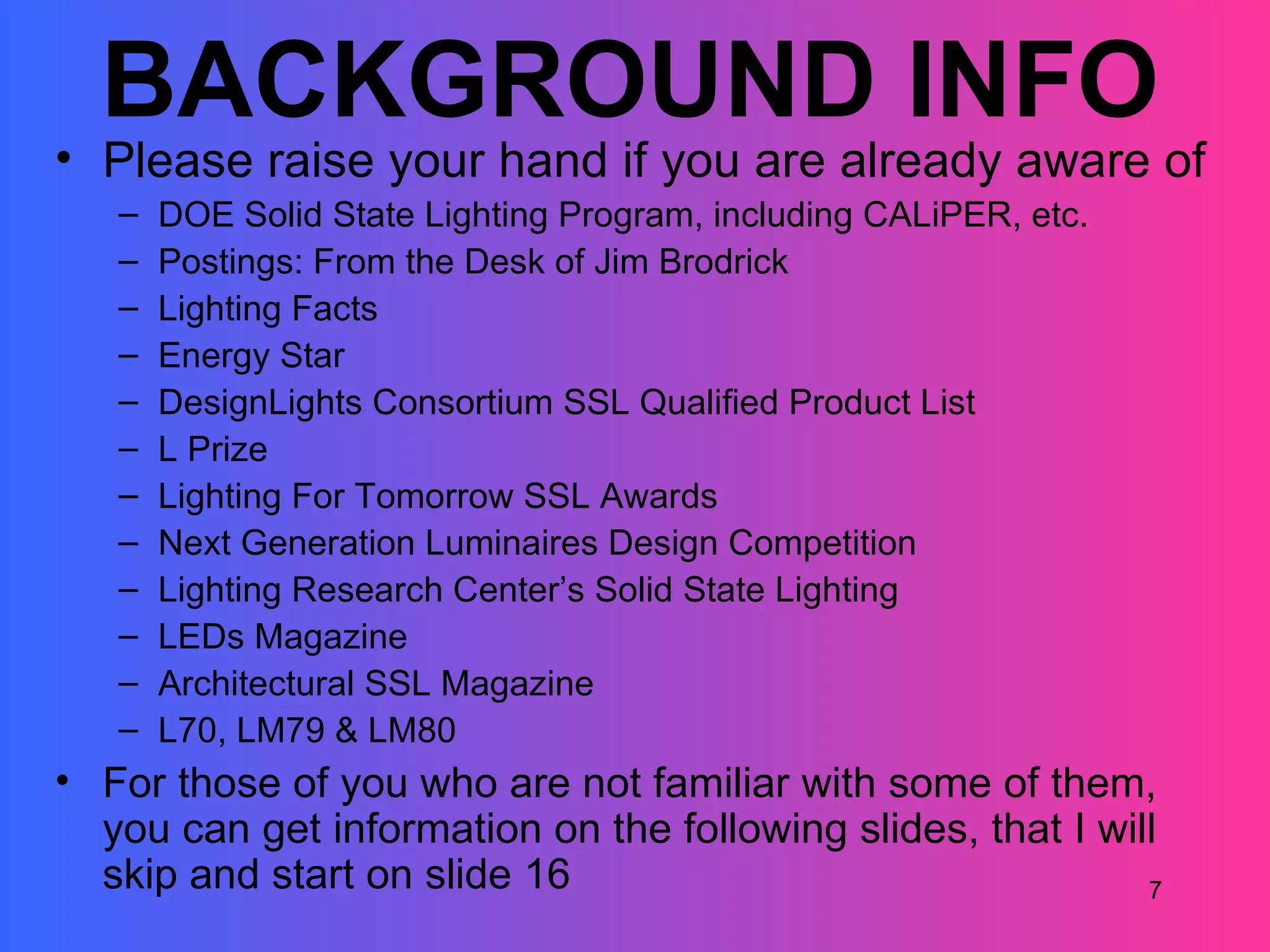 BACKGROUND INFO
• Please raise your hand if you are already aware of
   –   DOE Solid State Lighting Program, including CALiPER, etc.
   –   Postings: From the Desk of Jim Brodrick
   –   Lighting Facts
   –   Energy Star
   –   DesignLights Consortium SSL Qualified Product List
   –   L Prize
   –   Lighting For Tomorrow SSL Awards
   –   Next Generation Luminaires Design Competition
   –   Lighting Research Center’s Solid State Lighting
   –   LEDs Magazine
   –   Architectural SSL Magazine
   –   L70, LM79 & LM80
• For those of you who are not familiar with some of them,
  you can get information on the following slides, that I will
  skip and start on slide 16                                 7
 
