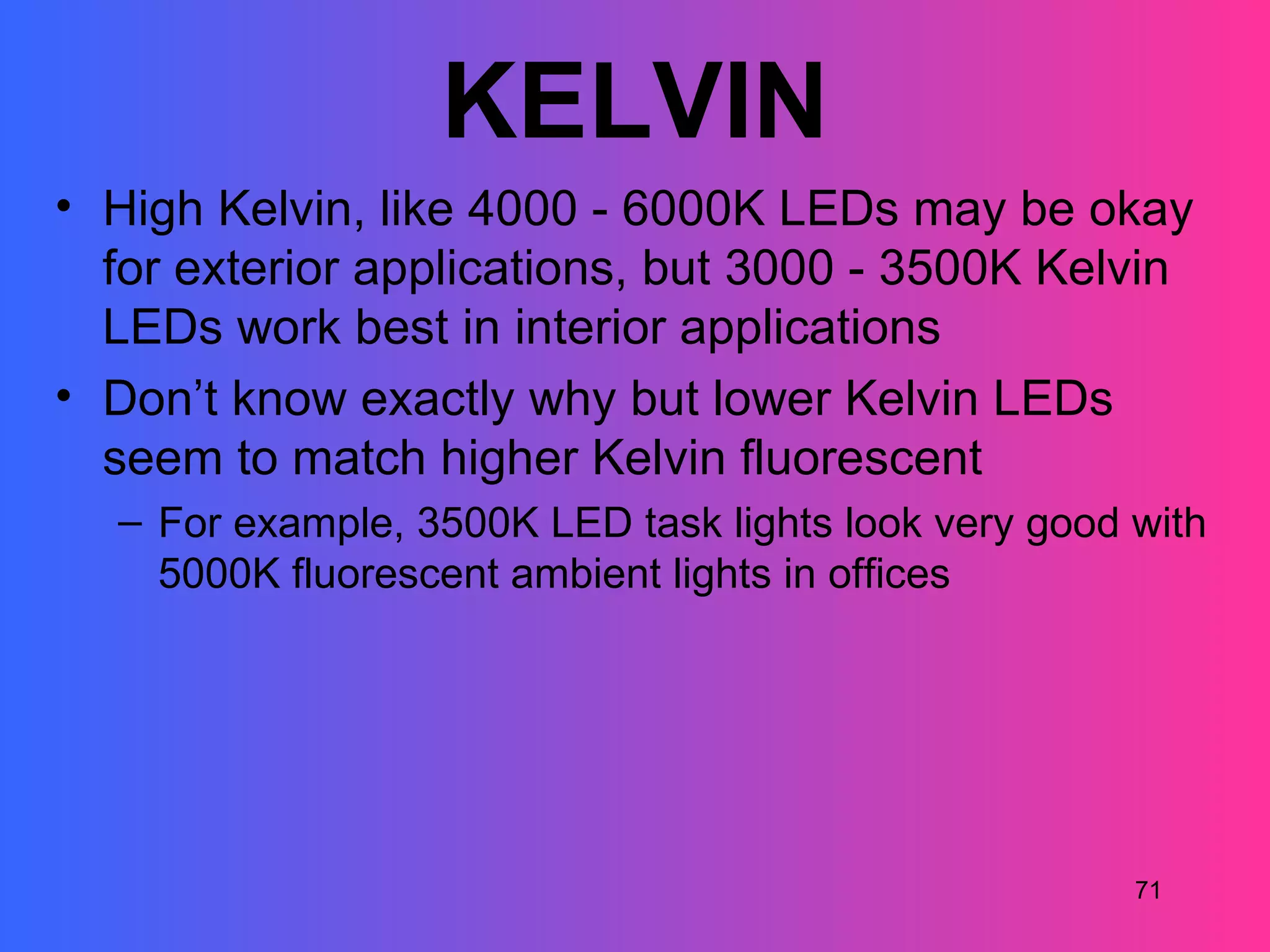 KELVIN
• High Kelvin, like 4000 - 6000K LEDs may be okay
  for exterior applications, but 3000 - 3500K Kelvin
  LEDs work best in interior applications
• Don’t know exactly why but lower Kelvin LEDs
  seem to match higher Kelvin fluorescent
  – For example, 3500K LED task lights look very good with
    5000K fluorescent ambient lights in offices




                                                      71
 