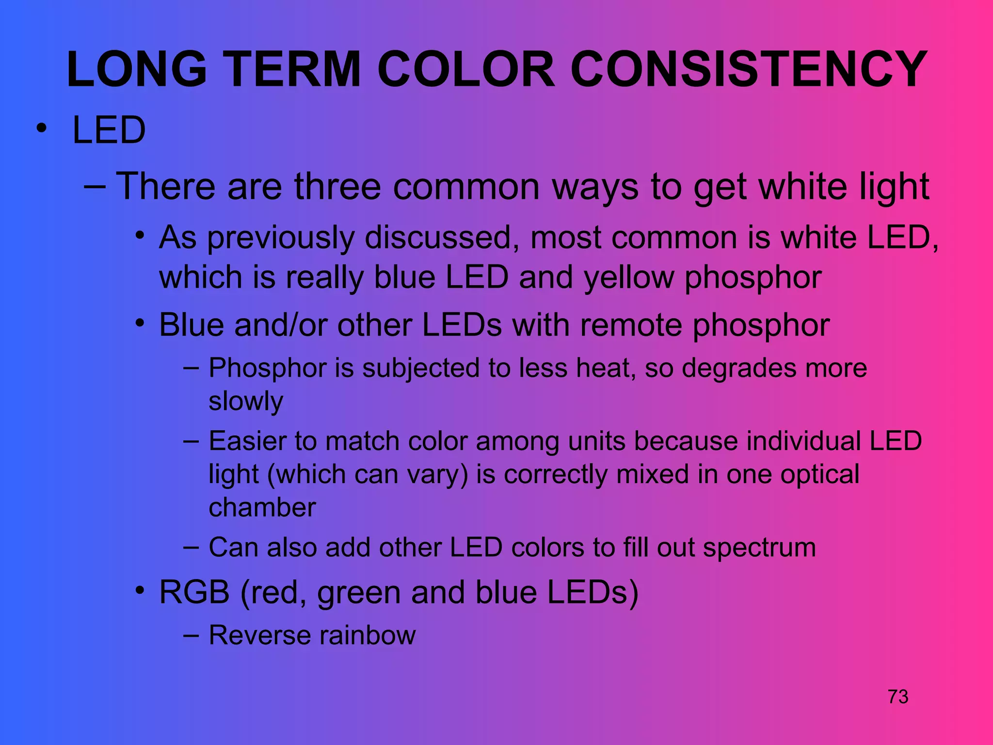 LONG TERM COLOR CONSISTENCY
• LED
   – There are three common ways to get white light
     • As previously discussed, most common is white LED,
       which is really blue LED and yellow phosphor
     • Blue and/or other LEDs with remote phosphor
        – Phosphor is subjected to less heat, so degrades more
          slowly
        – Easier to match color among units because individual LED
          light (which can vary) is correctly mixed in one optical
          chamber
        – Can also add other LED colors to fill out spectrum
     • RGB (red, green and blue LEDs)
        – Reverse rainbow

                                                               73
 