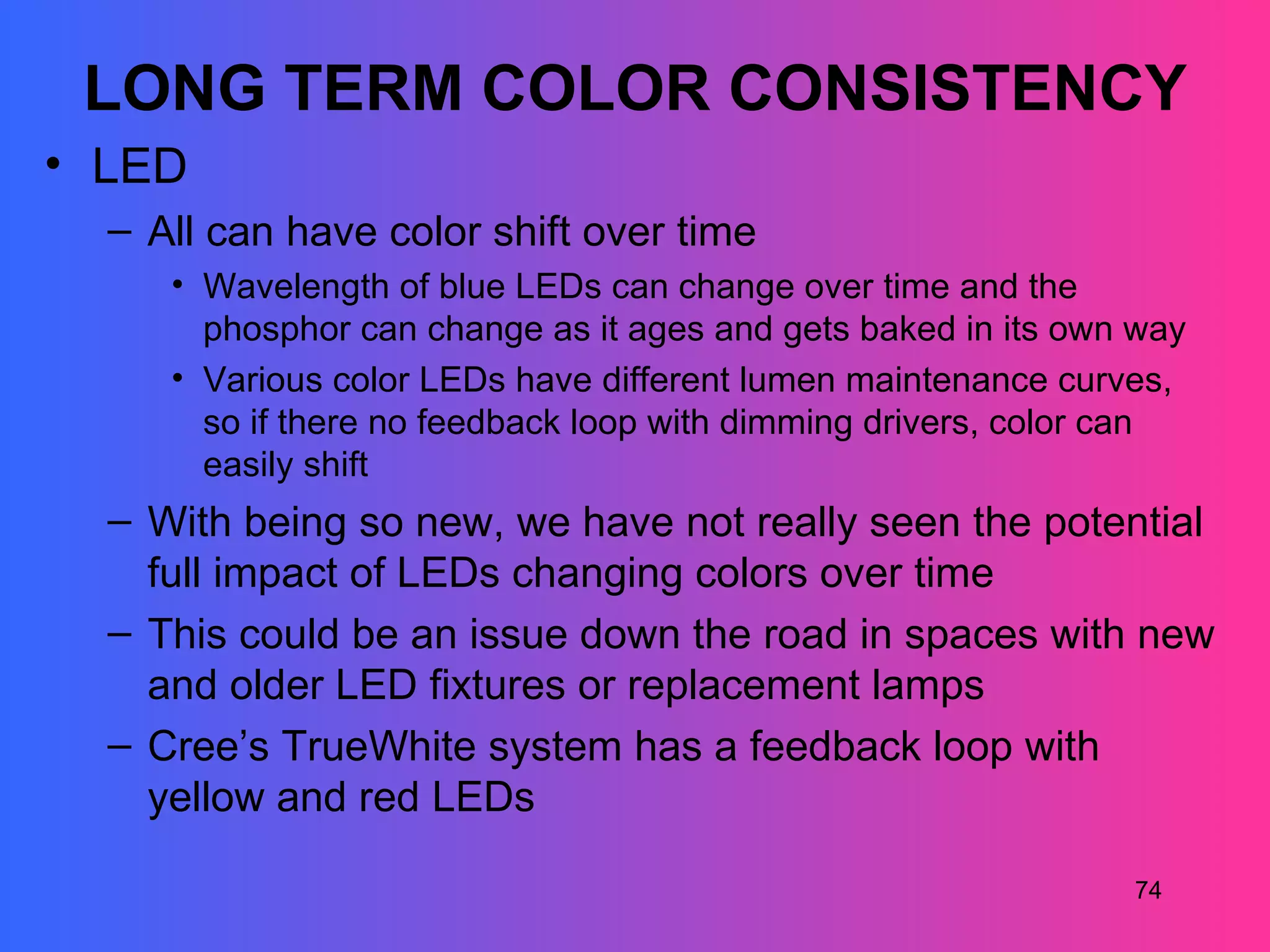 LONG TERM COLOR CONSISTENCY
• LED
  – All can have color shift over time
     • Wavelength of blue LEDs can change over time and the
       phosphor can change as it ages and gets baked in its own way
     • Various color LEDs have different lumen maintenance curves,
       so if there no feedback loop with dimming drivers, color can
       easily shift
  – With being so new, we have not really seen the potential
    full impact of LEDs changing colors over time
  – This could be an issue down the road in spaces with new
    and older LED fixtures or replacement lamps
  – Cree’s TrueWhite system has a feedback loop with
    yellow and red LEDs

                                                               74
 
