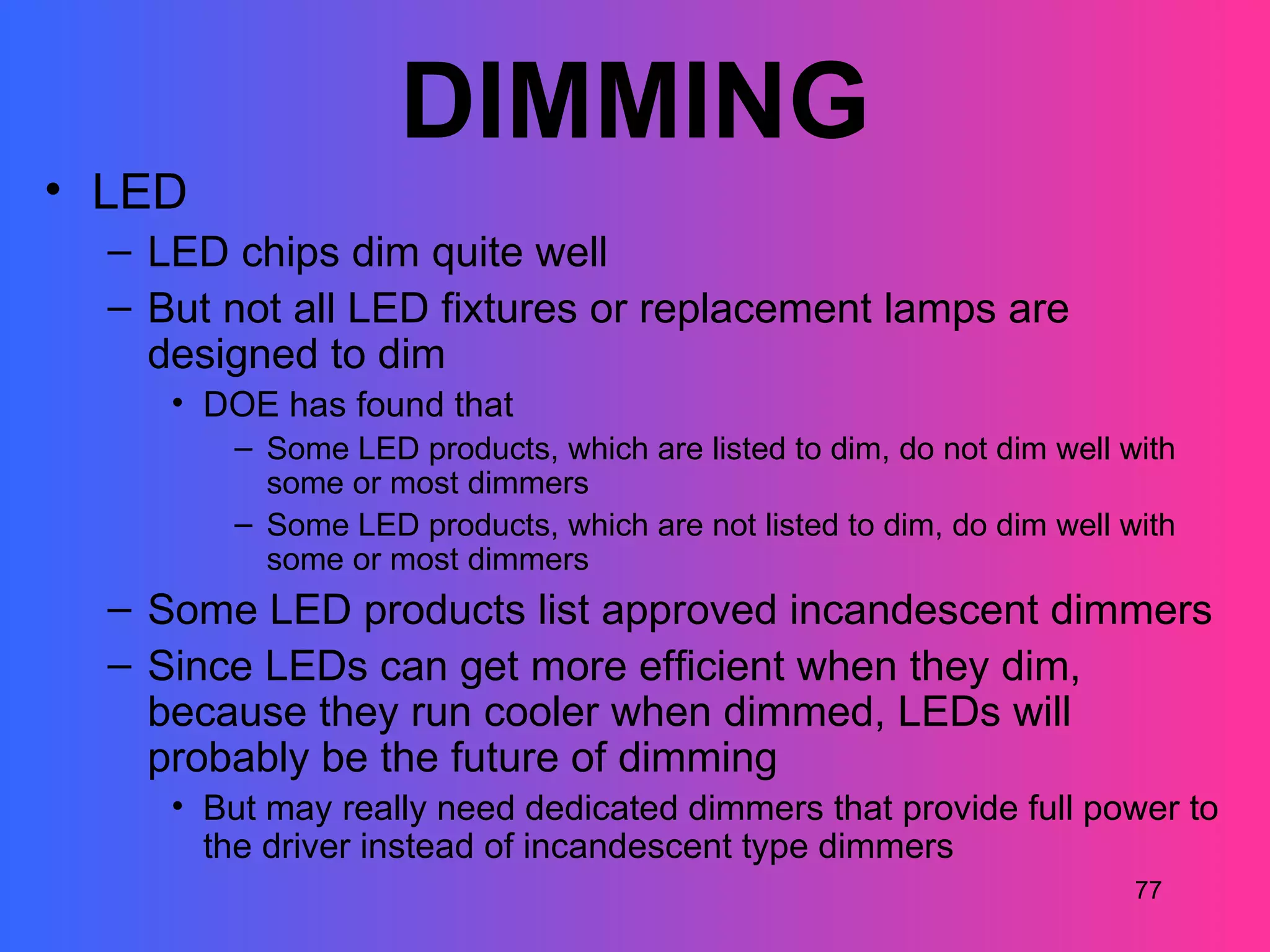DIMMING
• LED
  – LED chips dim quite well
  – But not all LED fixtures or replacement lamps are
    designed to dim
     • DOE has found that
         – Some LED products, which are listed to dim, do not dim well with
           some or most dimmers
         – Some LED products, which are not listed to dim, do dim well with
           some or most dimmers
  – Some LED products list approved incandescent dimmers
  – Since LEDs can get more efficient when they dim,
    because they run cooler when dimmed, LEDs will
    probably be the future of dimming
     • But may really need dedicated dimmers that provide full power to
       the driver instead of incandescent type dimmers
                                                                        77
 