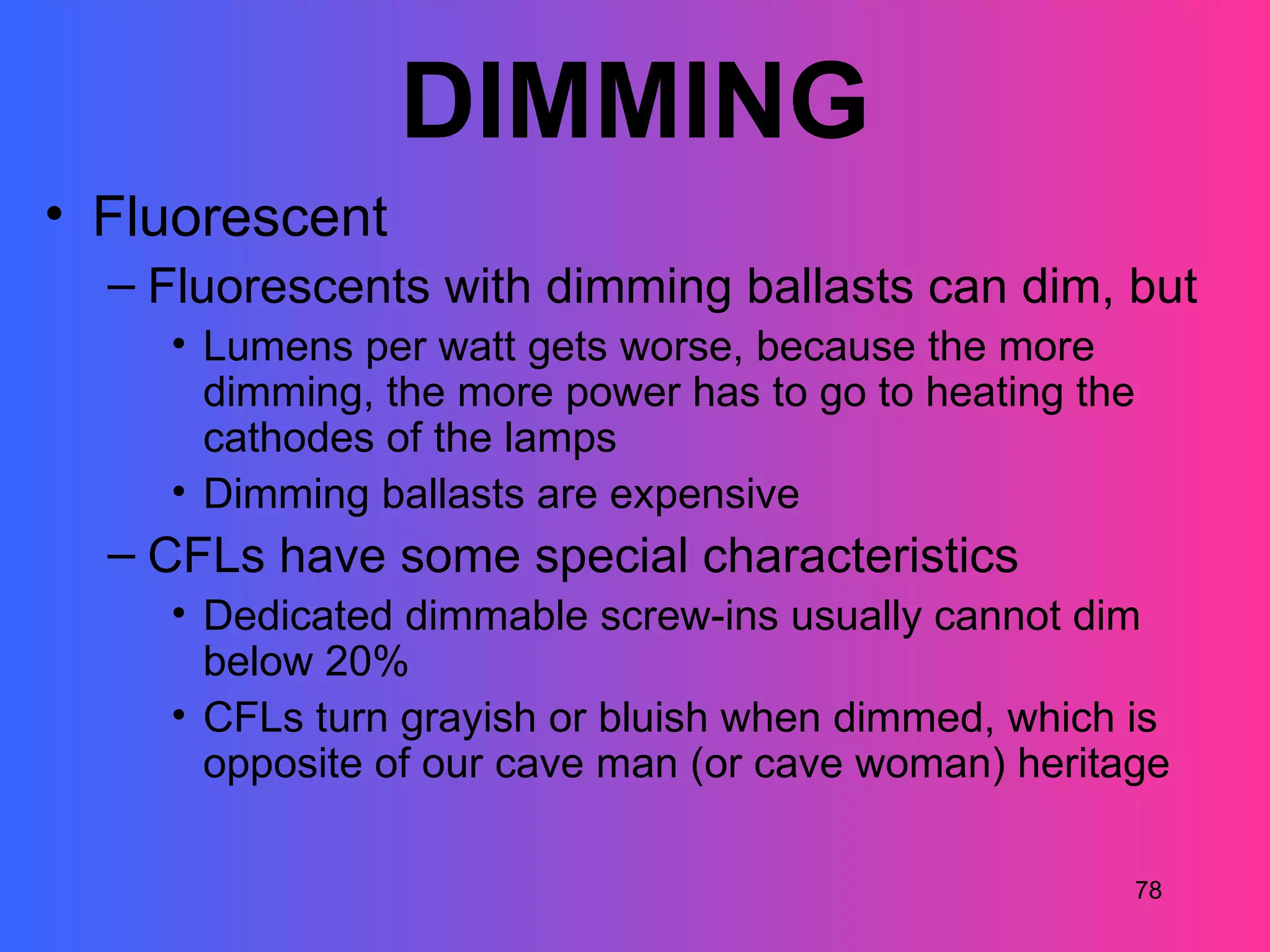 DIMMING
• Fluorescent
  – Fluorescents with dimming ballasts can dim, but
    • Lumens per watt gets worse, because the more
      dimming, the more power has to go to heating the
      cathodes of the lamps
    • Dimming ballasts are expensive
  – CFLs have some special characteristics
    • Dedicated dimmable screw-ins usually cannot dim
      below 20%
    • CFLs turn grayish or bluish when dimmed, which is
      opposite of our cave man (or cave woman) heritage

                                                     78
 