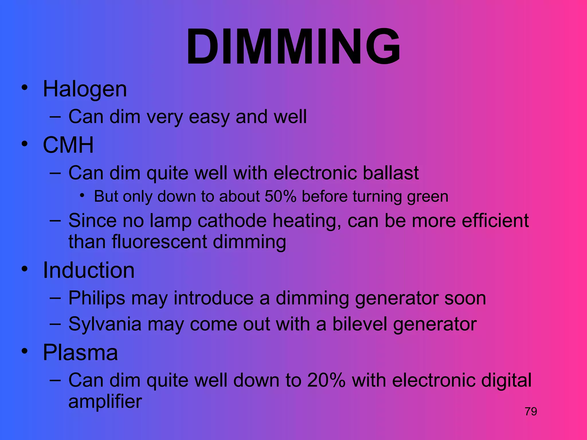 DIMMING
• Halogen
  – Can dim very easy and well
• CMH
  – Can dim quite well with electronic ballast
     • But only down to about 50% before turning green
  – Since no lamp cathode heating, can be more efficient
    than fluorescent dimming
• Induction
  – Philips may introduce a dimming generator soon
  – Sylvania may come out with a bilevel generator
• Plasma
  – Can dim quite well down to 20% with electronic digital
    amplifier                                            79
 