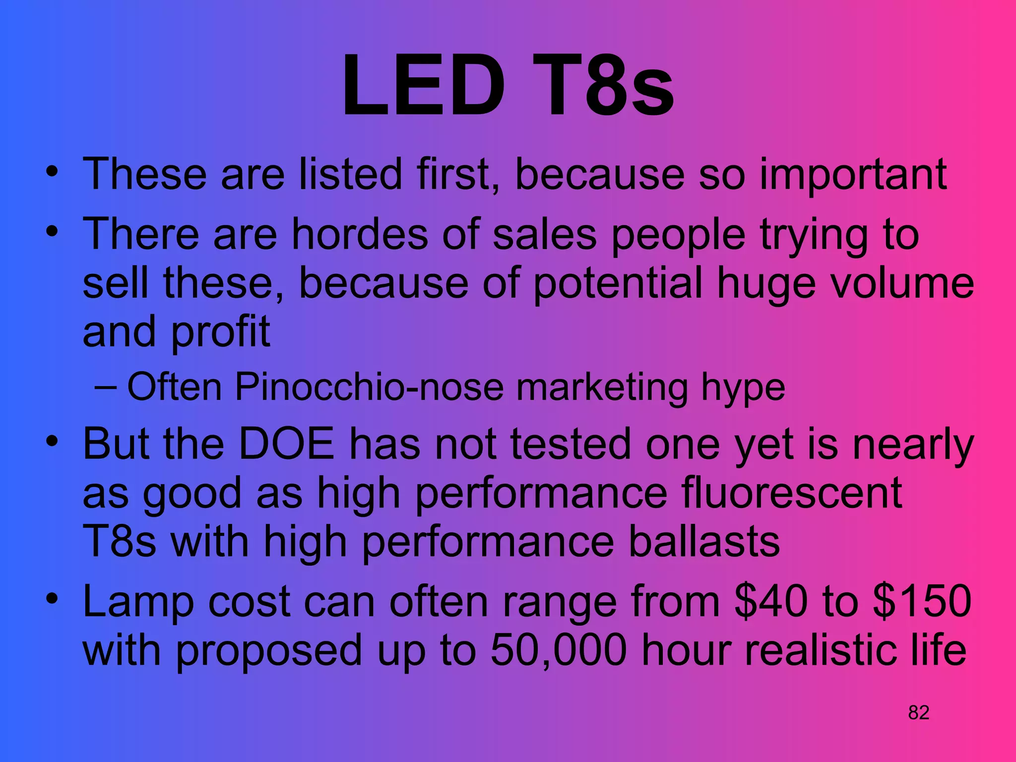 LED T8s
• These are listed first, because so important
• There are hordes of sales people trying to
  sell these, because of potential huge volume
  and profit
  – Often Pinocchio-nose marketing hype
• But the DOE has not tested one yet is nearly
  as good as high performance fluorescent
  T8s with high performance ballasts
• Lamp cost can often range from $40 to $150
  with proposed up to 50,000 hour realistic life
                                            82
 