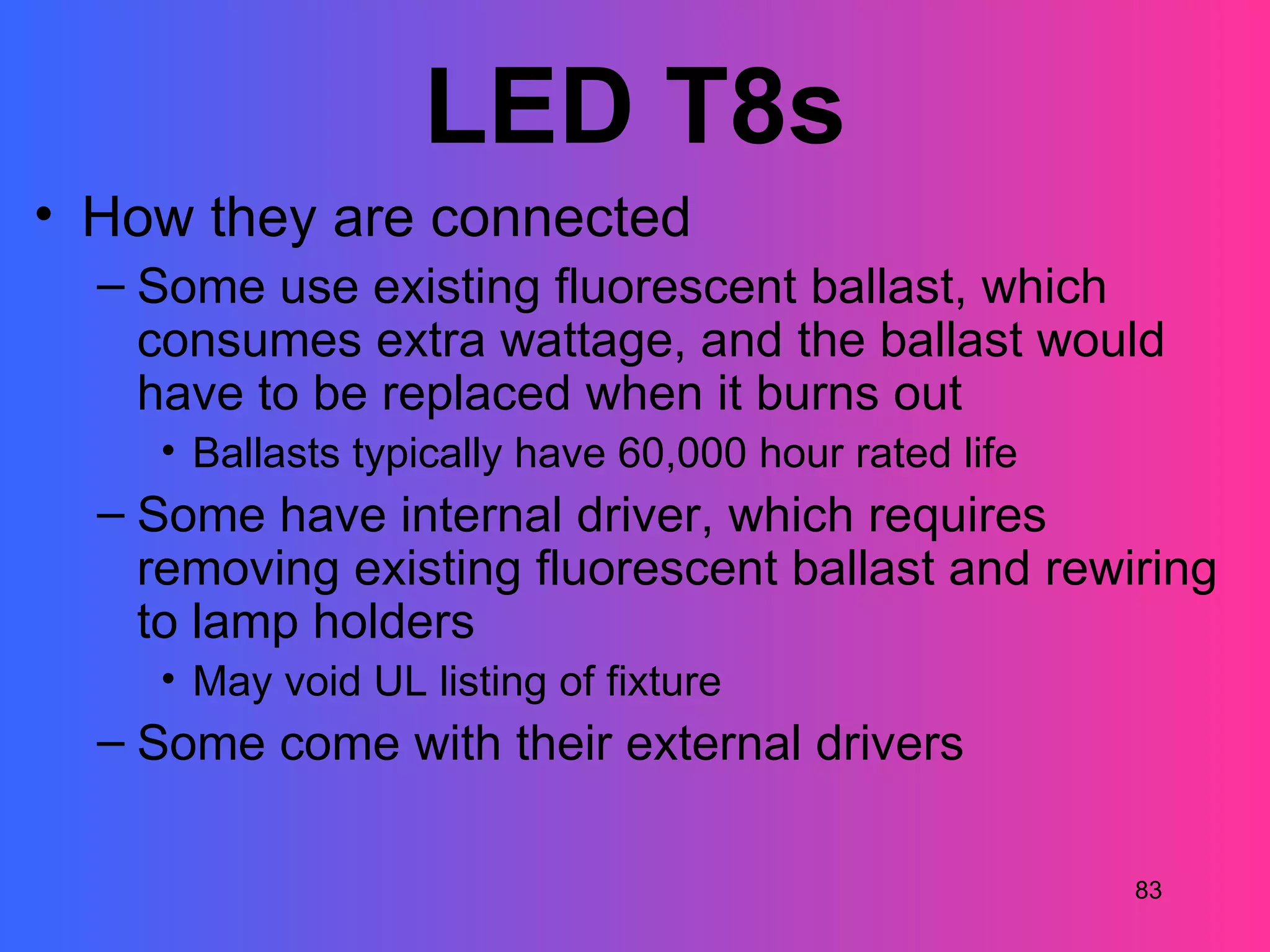 LED T8s
• How they are connected
  – Some use existing fluorescent ballast, which
    consumes extra wattage, and the ballast would
    have to be replaced when it burns out
    • Ballasts typically have 60,000 hour rated life
  – Some have internal driver, which requires
    removing existing fluorescent ballast and rewiring
    to lamp holders
    • May void UL listing of fixture
  – Some come with their external drivers

                                                       83
 