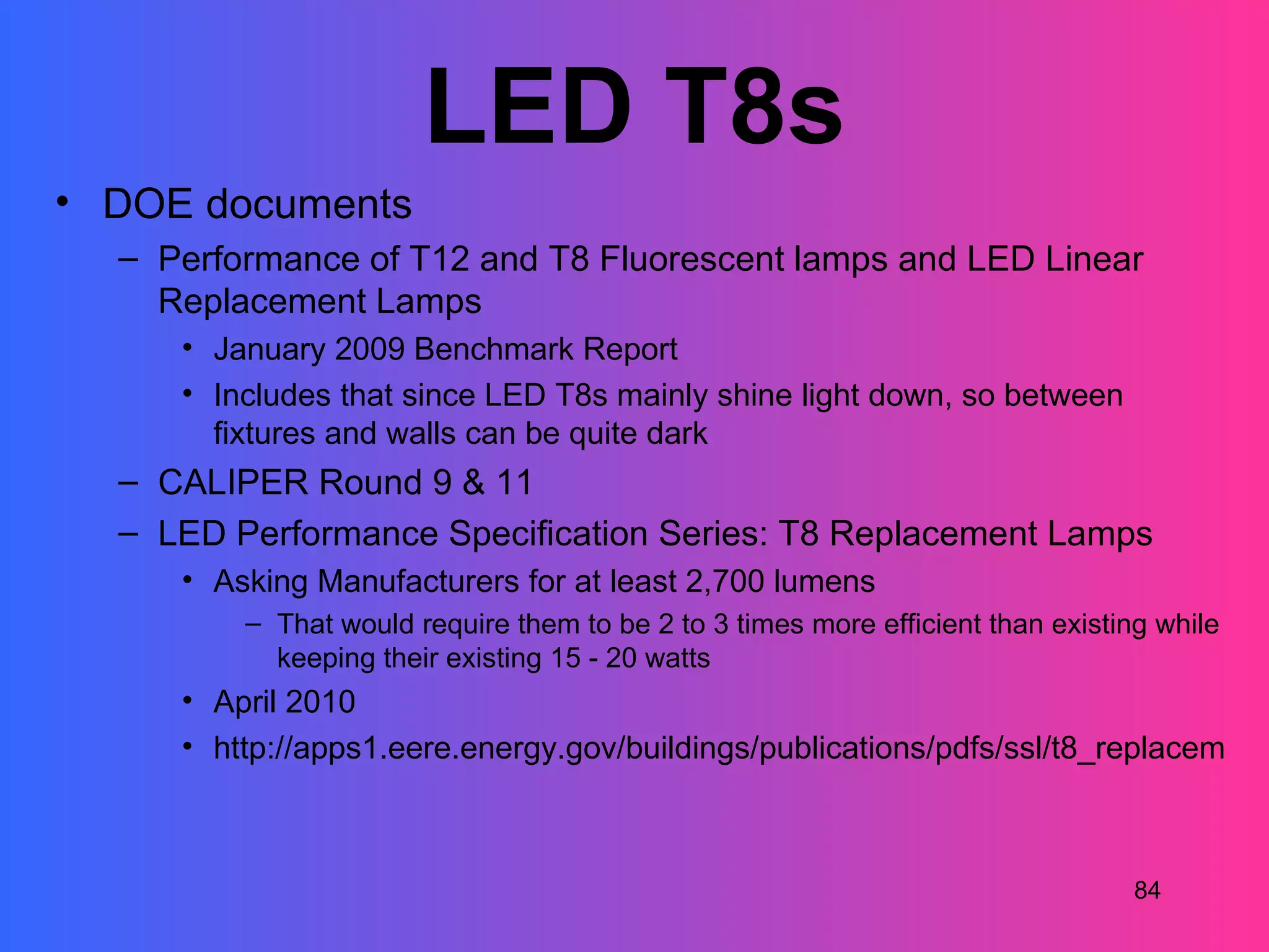 LED T8s
• DOE documents
  – Performance of T12 and T8 Fluorescent lamps and LED Linear
    Replacement Lamps
     • January 2009 Benchmark Report
     • Includes that since LED T8s mainly shine light down, so between
       fixtures and walls can be quite dark
  – CALIPER Round 9 & 11
  – LED Performance Specification Series: T8 Replacement Lamps
     • Asking Manufacturers for at least 2,700 lumens
         – That would require them to be 2 to 3 times more efficient than existing while
           keeping their existing 15 - 20 watts
     • April 2010
     • http://apps1.eere.energy.gov/buildings/publications/pdfs/ssl/t8_replacement



                                                                                 84
 