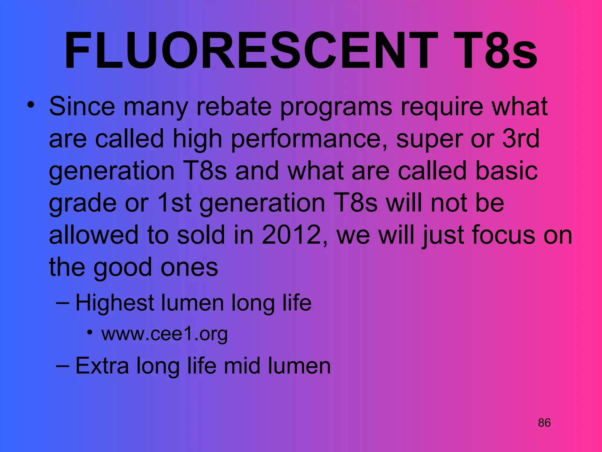 FLUORESCENT T8s
• Since many rebate programs require what
  are called high performance, super or 3rd
  generation T8s and what are called basic
  grade or 1st generation T8s will not be
  allowed to sold in 2012, we will just focus on
  the good ones
  – Highest lumen long life
     • www.cee1.org
  – Extra long life mid lumen

                                            86
 