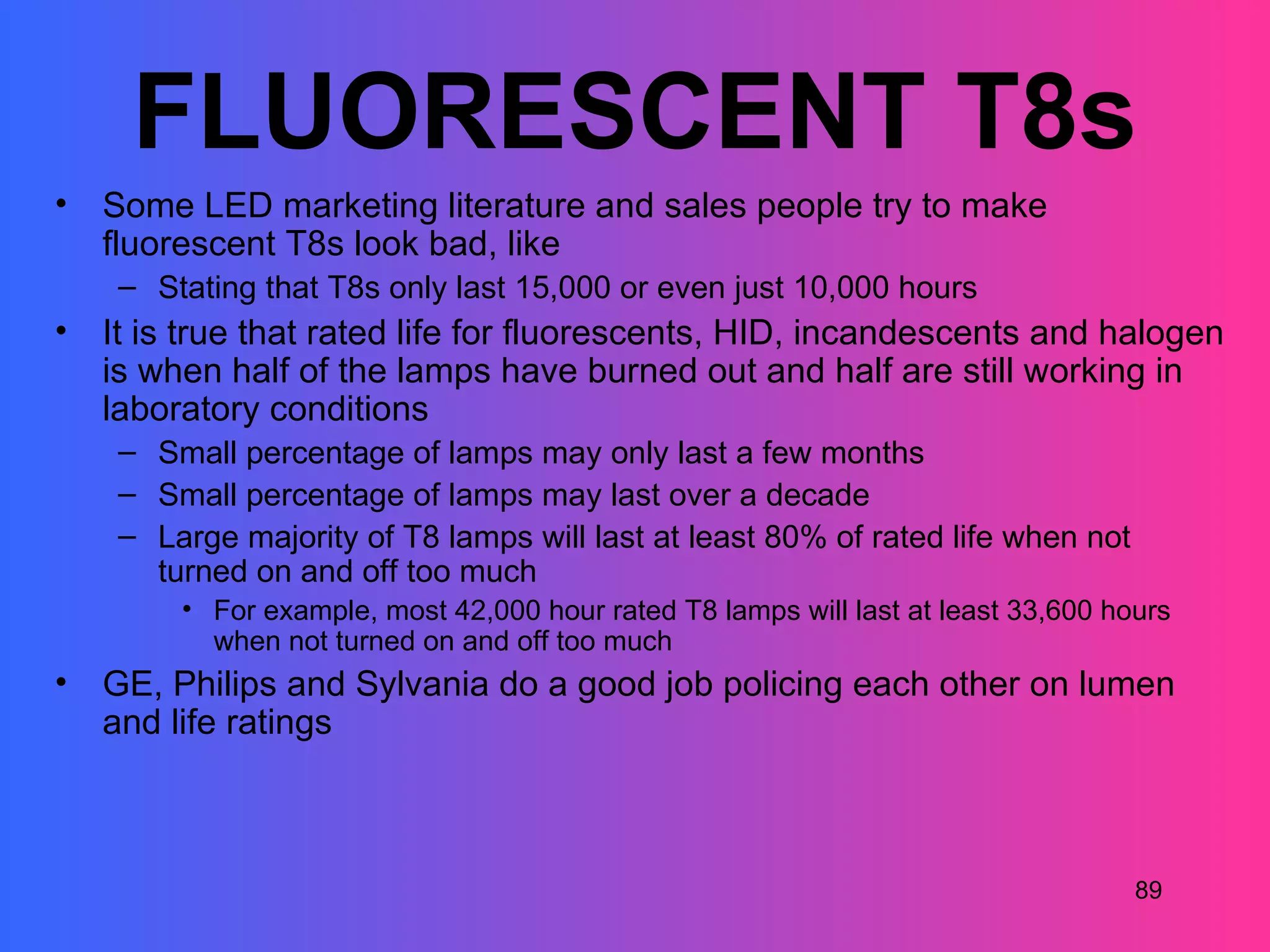FLUORESCENT T8s
•   Some LED marketing literature and sales people try to make
    fluorescent T8s look bad, like
     – Stating that T8s only last 15,000 or even just 10,000 hours
•   It is true that rated life for fluorescents, HID, incandescents and halogen
    is when half of the lamps have burned out and half are still working in
    laboratory conditions
     – Small percentage of lamps may only last a few months
     – Small percentage of lamps may last over a decade
     – Large majority of T8 lamps will last at least 80% of rated life when not
       turned on and off too much
         • For example, most 42,000 hour rated T8 lamps will last at least 33,600 hours
           when not turned on and off too much
•   GE, Philips and Sylvania do a good job policing each other on lumen
    and life ratings



                                                                                    89
 