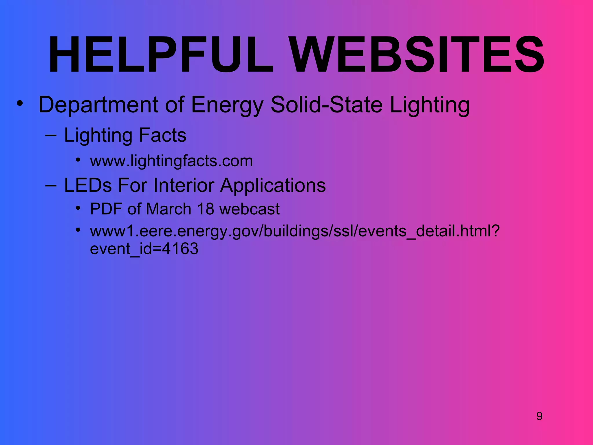 HELPFUL WEBSITES
• Department of Energy Solid-State Lighting
  – Lighting Facts
     • www.lightingfacts.com
  – LEDs For Interior Applications
     • PDF of March 18 webcast
     • www1.eere.energy.gov/buildings/ssl/events_detail.html?
       event_id=4163




                                                                9
 