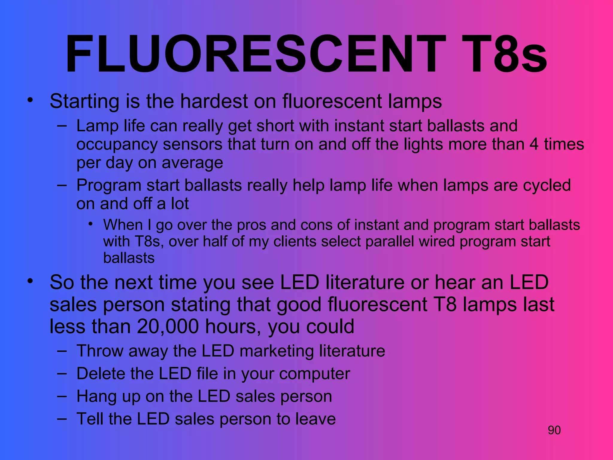FLUORESCENT T8s
• Starting is the hardest on fluorescent lamps
   – Lamp life can really get short with instant start ballasts and
     occupancy sensors that turn on and off the lights more than 4 times
     per day on average
   – Program start ballasts really help lamp life when lamps are cycled
     on and off a lot
        • When I go over the pros and cons of instant and program start ballasts
          with T8s, over half of my clients select parallel wired program start
          ballasts
• So the next time you see LED literature or hear an LED
  sales person stating that good fluorescent T8 lamps last
  less than 20,000 hours, you could
   –   Throw away the LED marketing literature
   –   Delete the LED file in your computer
   –   Hang up on the LED sales person
   –   Tell the LED sales person to leave
                                                                           90
 