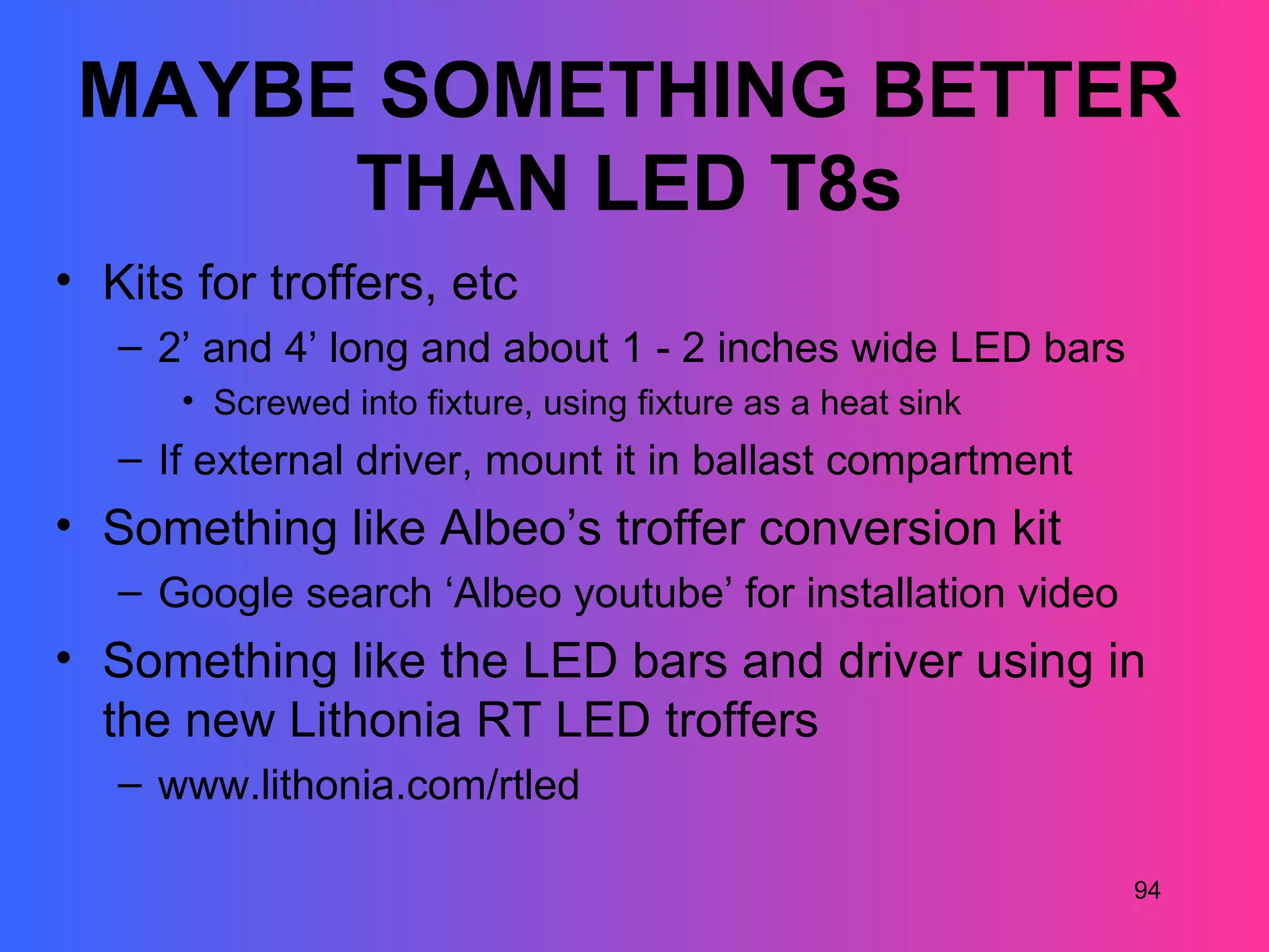 MAYBE SOMETHING BETTER
      THAN LED T8s
• Kits for troffers, etc
   – 2’ and 4’ long and about 1 - 2 inches wide LED bars
      • Screwed into fixture, using fixture as a heat sink
   – If external driver, mount it in ballast compartment
• Something like Albeo’s troffer conversion kit
   – Google search ‘Albeo youtube’ for installation video
• Something like the LED bars and driver using in
  the new Lithonia RT LED troffers
   – www.lithonia.com/rtled

                                                             94
 