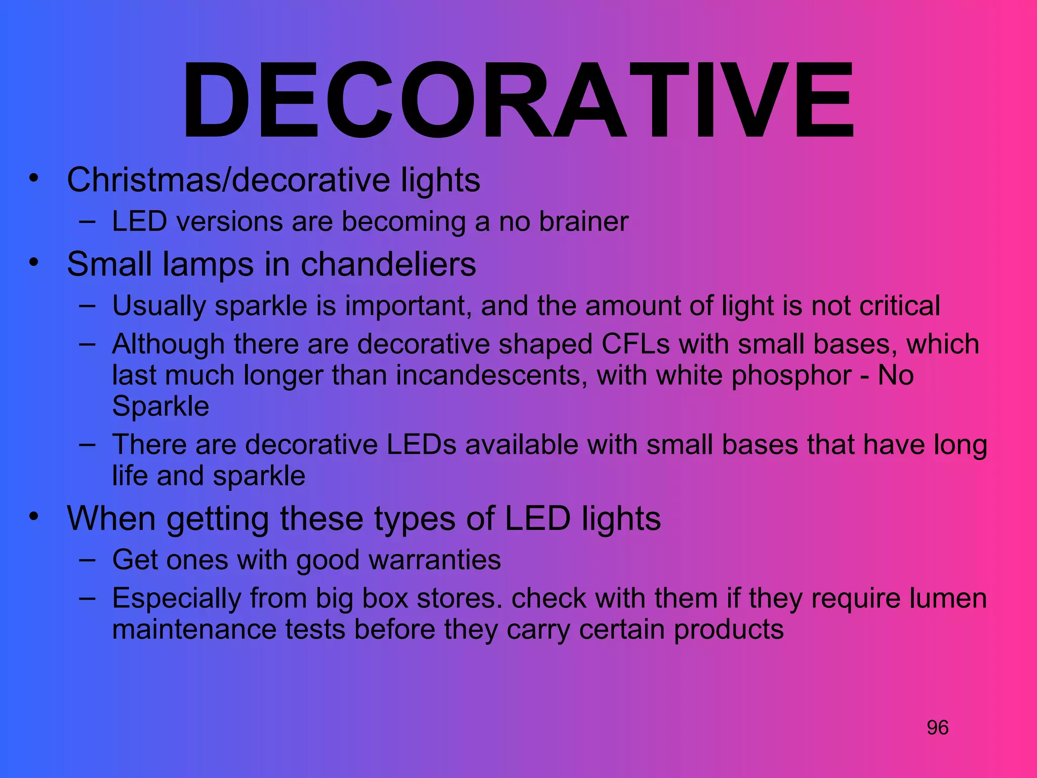 DECORATIVE
• Christmas/decorative lights
   – LED versions are becoming a no brainer
• Small lamps in chandeliers
   – Usually sparkle is important, and the amount of light is not critical
   – Although there are decorative shaped CFLs with small bases, which
     last much longer than incandescents, with white phosphor - No
     Sparkle
   – There are decorative LEDs available with small bases that have long
     life and sparkle
• When getting these types of LED lights
   – Get ones with good warranties
   – Especially from big box stores. check with them if they require lumen
     maintenance tests before they carry certain products


                                                                     96
 