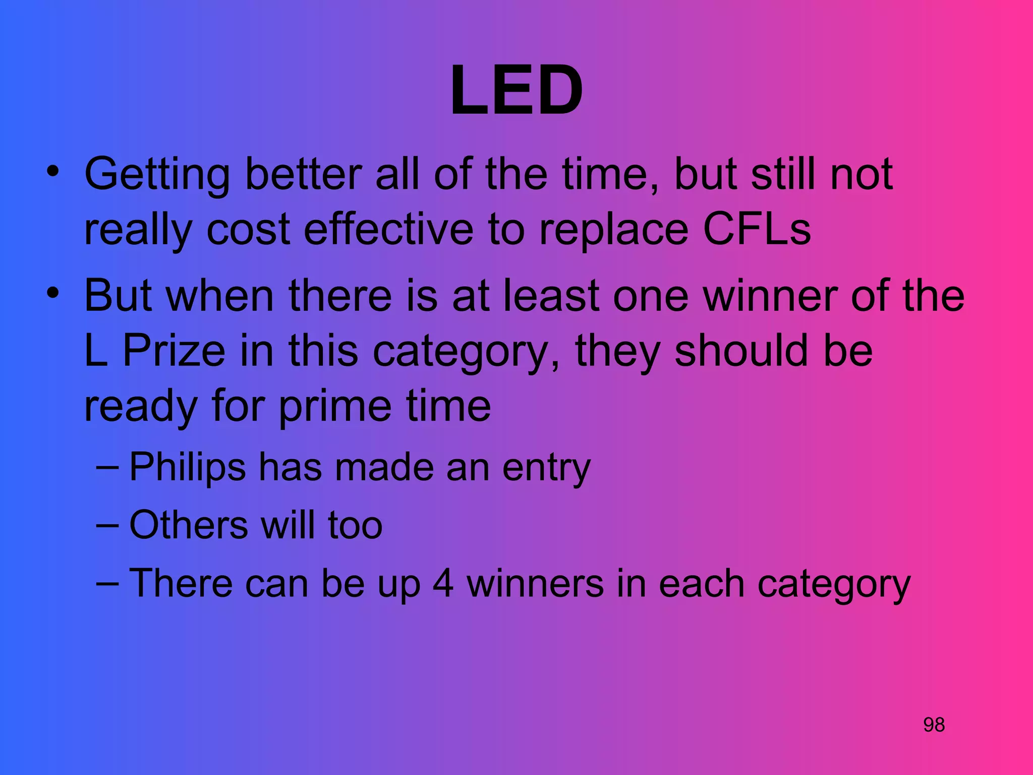 LED
• Getting better all of the time, but still not
  really cost effective to replace CFLs
• But when there is at least one winner of the
  L Prize in this category, they should be
  ready for prime time
  – Philips has made an entry
  – Others will too
  – There can be up 4 winners in each category


                                                 98
 
