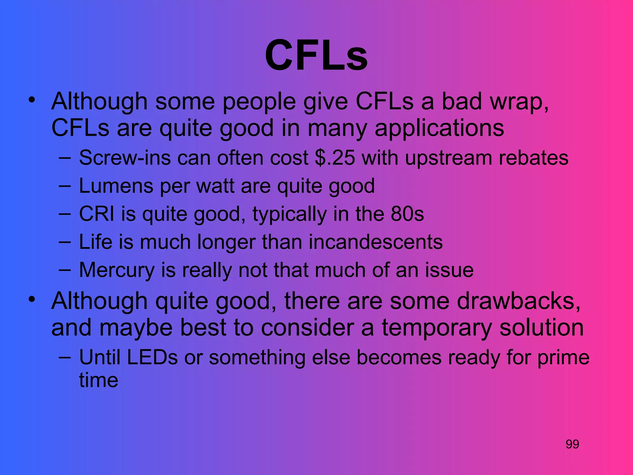 CFLs
• Although some people give CFLs a bad wrap,
  CFLs are quite good in many applications
  –   Screw-ins can often cost $.25 with upstream rebates
  –   Lumens per watt are quite good
  –   CRI is quite good, typically in the 80s
  –   Life is much longer than incandescents
  –   Mercury is really not that much of an issue
• Although quite good, there are some drawbacks,
  and maybe best to consider a temporary solution
  – Until LEDs or something else becomes ready for prime
    time

                                                        99
 