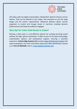 LED video walls are highly customizable, making them ideal for diverse concert
themes. They can be tailored in size, shape, and resolution to suit the stage
design and the event's requirements. Advanced software allows concert
organizers to control and change visuals in real-time, enabling dynamic
performances that keep the audience engaged.
Why Opt for Video Wall Rental in Dubai?
Renting a video wall is a cost-effective solution for creating stunning visuals
without the high upfront investment. It offers access to the latest technology,
customization options, and professional support, ensuring a seamless
experience. Techno Edge Systems LLC provides Video Wall Rental in Dubai with
expert installation. For more information about LED Video Wall Rental, Contact
us at +971-54-4653108. Visit us: www.laptoprentaluae.com.
 