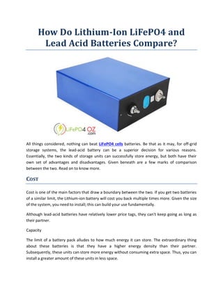 How Do Lithium-Ion LiFePO4 and
Lead Acid Batteries Compare?
All things considered, nothing can beat LiFePO4 cells batteries. Be that as it may, for off-grid
storage systems, the lead-acid battery can be a superior decision for various reasons.
Essentially, the two kinds of storage units can successfully store energy, but both have their
own set of advantages and disadvantages. Given beneath are a few marks of comparison
between the two. Read on to know more.
COST
Cost is one of the main factors that draw a boundary between the two. If you get two batteries
of a similar limit, the Lithium-ion battery will cost you back multiple times more. Given the size
of the system, you need to install; this can build your use fundamentally.
Although lead-acid batteries have relatively lower price tags, they can't keep going as long as
their partner.
Capacity
The limit of a battery pack alludes to how much energy it can store. The extraordinary thing
about these batteries is that they have a higher energy density than their partner.
Subsequently, these units can store more energy without consuming extra space. Thus, you can
install a greater amount of these units in less space.
 