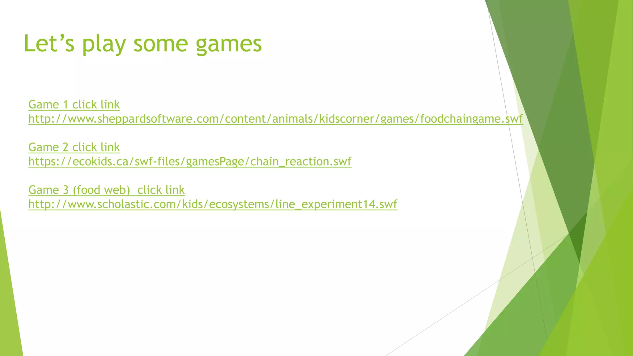 Game 1 click link
http://www.sheppardsoftware.com/content/animals/kidscorner/games/foodchaingame.swf
Game 2 click link
https://ecokids.ca/swf-files/gamesPage/chain_reaction.swf
Game 3 (food web) click link
http://www.scholastic.com/kids/ecosystems/line_experiment14.swf
Let’s play some games
 