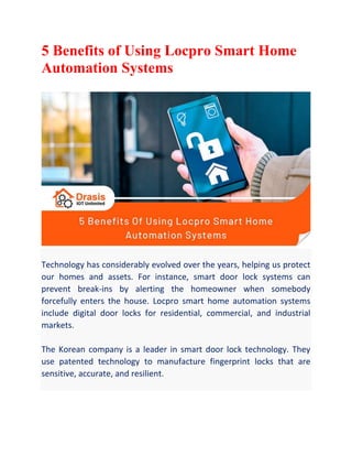 5 Benefits of Using Locpro Smart Home
Automation Systems
Technology has considerably evolved over the years, helping us protect
our homes and assets. For instance, smart door lock systems can
prevent break-ins by alerting the homeowner when somebody
forcefully enters the house. Locpro smart home automation systems
include digital door locks for residential, commercial, and industrial
markets.
The Korean company is a leader in smart door lock technology. They
use patented technology to manufacture fingerprint locks that are
sensitive, accurate, and resilient.
 