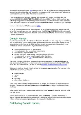address that is assigned by the ISP when you dial in. That IP address is unique for your session
and may be different the next time you dial in. In this way, an ISP only needs one IP address for
each modem it supports, rather than for every customer.
If you are working on a Windows machine, you can view your current IP address with the
command WINIPCFG.EXE (IPCONFIG.EXE for Windows 2000/XP). On a UNIX machine, type
nslookup along with a machine name (such as "nslookup www.howstuffworks.com") to display
the IP address of the machine (use the command hostname to learn the name of your machine).
For more information on IP addresses, see IANA.
As far as the Internet's machines are concerned, an IP address is all that you need to talk to a
server. For example, you can type in your browser the URL http://216.183.103.150 and you will
arrive at the machine that contains the Web server for HowStuffWorks. Domain names are strictly
a human convenience.
Domain Names
If we had to remember the IP addresses of all of the Web sites we visit every day, we would all go
nuts. Human beings just are not that good at remembering strings of numbers. We are good at
remembering words, however, and that is where domain names come in. You probably have
hundreds of domain names stored in your head. For example:
• www.howstuffworks.com - a typical name
• www.yahoo.com - the world's best-known name
• www.mit.edu - a popular EDU name
• encarta.msn.com - a Web server that does not start with www
• www.bbc.co.uk - a name using four parts rather than three
• ftp.microsoft.com - an FTP server rather than a Web server
The COM, EDU and UK portions of these domain names are called the top-level domain or
first-level domain. There are several hundred top-level domain names, including COM, EDU,
GOV, MIL, NET, ORG and INT, as well as unique two-letter combinations for every country.
Within every top-level domain there is a huge list of second-level domains. For example, in the
COM first-level domain, you've got:
• howstuffworks
• yahoo
• msn
• microsoft
• plus millions of others...
Every name in the COM top-level domain must be unique, but there can be duplication across
domains. For example, howstuffworks.com and howstuffworks.org are completely different
machines.
In the case of bbc.co.uk, it is a third-level domain. Up to 127 levels are possible, although more
than four is rare.
The left-most word, such as www or encarta, is the host name. It specifies the name of a
specific machine (with a specific IP address) in a domain. A given domain can potentially contain
millions of host names as long as they are all unique within that domain.
Distributing Domain Names
 
