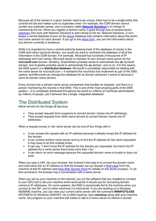 Because all of the names in a given domain need to be unique, there has to be a single entity that
controls the list and makes sure no duplicates arise. For example, the COM domain cannot
contain any duplicate names, and a company called Network Solutions is in charge of
maintaining this list. When you register a domain name, it goes through one of several dozen
registrars who work with Network Solutions to add names to the list. Network Solutions, in turn,
keeps a central database known as the whois database that contains information about the owner
and name servers for each domain. If you go to the whois form, you can find information about
any domain currently in existence.
While it is important to have a central authority keeping track of the database of names in the
COM (and other) top-level domain, you would not want to centralize the database of all of the
information in the COM domain. For example, Microsoft has hundreds of thousands of IP
addresses and host names. Microsoft wants to maintain its own domain name server for the
microsoft.com domain. Similarly, Great Britain probably wants to administrate the uk top-level
domain, and Australia probably wants to administrate the au domain, and so on. For this reason,
the DNS system is a distributed database. Microsoft is completely responsible for dealing with
the name server for microsoft.com -- it maintains the machines that implement its part of the DNS
system, and Microsoft can change the database for its domain whenever it wants to because it
owns its domain name servers.
Every domain has a domain name server somewhere that handles its requests, and there is a
person maintaining the records in that DNS. This is one of the most amazing parts of the DNS
system -- it is completely distributed throughout the world on millions of machines administered
by millions of people, yet it behaves like a single, integrated database!
The Distributed System
Name servers do two things all day long:
• They accept requests from programs to convert domain names into IP addresses.
• They accept requests from other name servers to convert domain names into IP
addresses.
When a request comes in, the name server can do one of four things with it:
• It can answer the request with an IP address because it already knows the IP address for
the domain.
• It can contact another name server and try to find the IP address for the name requested.
It may have to do this multiple times.
• It can say, "I don't know the IP address for the domain you requested, but here's the IP
address for a name server that knows more than I do."
• It can return an error message because the requested domain name is invalid or does not
exist.
When you type a URL into your browser, the browser's first step is to convert the domain name
and host name into an IP address so that the browser can go request a Web page from the
machine at that IP address (see How Web Servers Work for details on the whole process). To do
this conversion, the browser has a conversation with a name server.
When you set up your machine on the Internet, you (or the software that you installed to connect
to your ISP) had to tell your machine what name server it should use for converting domain
names to IP addresses. On some systems, the DNS is dynamically fed to the machine when you
connect to the ISP, and on other machines it is hard-wired. If you are working on a Windows
95/98/ME machine, you can view your current name server with the command WINIPCFG.EXE
(IPCONFIG for Windows 2000/XP). On a UNIX machine, type nslookup along with your machine
name. Any program on your machine that needs to talk to a name server to resolve a domain
 