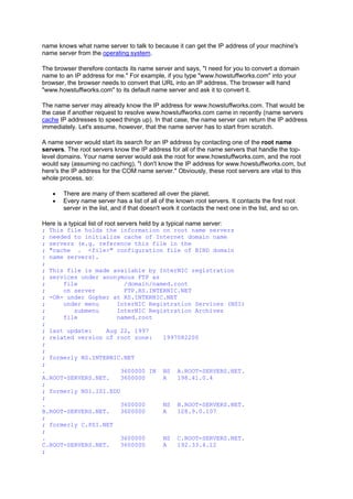 name knows what name server to talk to because it can get the IP address of your machine's
name server from the operating system.
The browser therefore contacts its name server and says, "I need for you to convert a domain
name to an IP address for me." For example, if you type "www.howstuffworks.com" into your
browser, the browser needs to convert that URL into an IP address. The browser will hand
"www.howstuffworks.com" to its default name server and ask it to convert it.
The name server may already know the IP address for www.howstuffworks.com. That would be
the case if another request to resolve www.howstuffworks.com came in recently (name servers
cache IP addresses to speed things up). In that case, the name server can return the IP address
immediately. Let's assume, however, that the name server has to start from scratch.
A name server would start its search for an IP address by contacting one of the root name
servers. The root servers know the IP address for all of the name servers that handle the top-
level domains. Your name server would ask the root for www.howstuffworks.com, and the root
would say (assuming no caching), "I don't know the IP address for www.howstuffworks.com, but
here's the IP address for the COM name server." Obviously, these root servers are vital to this
whole process, so:
• There are many of them scattered all over the planet.
• Every name server has a list of all of the known root servers. It contacts the first root
server in the list, and if that doesn't work it contacts the next one in the list, and so on.
Here is a typical list of root servers held by a typical name server:
; This file holds the information on root name servers
; needed to initialize cache of Internet domain name
; servers (e.g. reference this file in the
; "cache . <file>" configuration file of BIND domain
: name servers).
;
; This file is made available by InterNIC registration
; services under anonymous FTP as
; file /domain/named.root
; on server FTP.RS.INTERNIC.NET
; -OR- under Gopher at RS.INTERNIC.NET
; under menu InterNIC Registration Services (NSI)
; submenu InterNIC Registration Archives
; file named.root
;
; last update: Aug 22, 1997
; related version of root zone: 1997082200
;
;
; formerly NS.INTERNIC.NET
;
. 3600000 IN NS A.ROOT-SERVERS.NET.
A.ROOT-SERVERS.NET. 3600000 A 198.41.0.4
;
; formerly NS1.ISI.EDU
;
. 3600000 NS B.ROOT-SERVERS.NET.
B.ROOT-SERVERS.NET. 3600000 A 128.9.0.107
;
; formerly C.PSI.NET
;
. 3600000 NS C.ROOT-SERVERS.NET.
C.ROOT-SERVERS.NET. 3600000 A 192.33.4.12
;
 