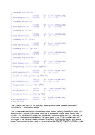 ; formerly TERP.UMD.EDU
;
. 3600000 NS D.ROOT-SERVERS.NET.
D.ROOT-SERVERS.NET. 3600000 A 128.8.10.90
;
; formerly NS.NASA.GOV
;
. 3600000 NS E.ROOT-SERVERS.NET.
E.ROOT-SERVERS.NET. 3600000 A 192.203.230.10
;
; formerly NS.ISC.ORG
;
. 3600000 NS F.ROOT-SERVERS.NET.
F.ROOT-SERVERS.NET. 3600000 A 192.5.5.241
;
; formerly NS.NIC.DDN.MIL
;
. 3600000 NS G.ROOT-SERVERS.NET.
G.ROOT-SERVERS.NET. 3600000 A 192.112.36.4
;
; formerly AOS.ARL.ARMY.MIL
;
. 3600000 NS H.ROOT-SERVERS.NET.
H.ROOT-SERVERS.NET. 3600000 A 128.63.2.53
;
; formerly NIC.NORDU.NET
;
. 3600000 NS I.ROOT-SERVERS.NET.
I.ROOT-SERVERS.NET. 3600000 A 192.36.148.17
;
; temporarily housed at NSI (InterNIC)
;
. 3600000 NS J.ROOT-SERVERS.NET.
J.ROOT-SERVERS.NET. 3600000 A 198.41.0.10
;
; housed in LINX, operated by RIPE NCC
;
. 3600000 NS K.ROOT-SERVERS.NET.
K.ROOT-SERVERS.NET. 3600000 A 193.0.14.129
;
; temporarily housed at ISI (IANA)
;
. 3600000 NS L.ROOT-SERVERS.NET.
L.ROOT-SERVERS.NET. 3600000 A 198.32.64.12
;
; housed in Japan, operated by WIDE
;
. 3600000 NS M.ROOT-SERVERS.NET.
M.ROOT-SERVERS.NET. 3600000 A 202.12.27.33
; End of File
The formatting is a little odd, but basically it shows you that the list contains the actual IP
addresses of 13 different root servers.
The root server knows the IP addresses of the name servers handling the several hundred top-
level domains. It returns to your name server the IP address for a name server for the COM
domain. Your name server then sends a query to the COM name server asking it if it knows the
IP address for www.howstuffworks.com. The name server for the COM domain knows the IP
addresses for the name servers handling the HOWSTUFFWORKS.COM domain, so it returns
those. Your name server then contacts the name server for HOWSTUFFWORKS.COM and asks
 