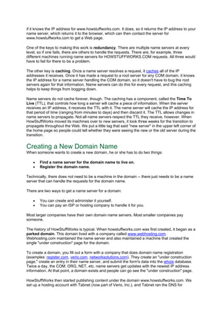 if it knows the IP address for www.howstuffworks.com. It does, so it returns the IP address to your
name server, which returns it to the browser, which can then contact the server for
www.howstuffworks.com to get a Web page.
One of the keys to making this work is redundancy. There are multiple name servers at every
level, so if one fails, there are others to handle the requests. There are, for example, three
different machines running name servers for HOWSTUFFWORKS.COM requests. All three would
have to fail for there to be a problem.
The other key is caching. Once a name server resolves a request, it caches all of the IP
addresses it receives. Once it has made a request to a root server for any COM domain, it knows
the IP address for a name server handling the COM domain, so it doesn't have to bug the root
servers again for that information. Name servers can do this for every request, and this caching
helps to keep things from bogging down.
Name servers do not cache forever, though. The caching has a component, called the Time To
Live (TTL), that controls how long a server will cache a piece of information. When the server
receives an IP address, it receives the TTL with it. The name server will cache the IP address for
that period of time (ranging from minutes to days) and then discard it. The TTL allows changes in
name servers to propagate. Not all name servers respect the TTL they receive, however. When
HowStuffWorks moved its machines over to new servers, it took three weeks for the transition to
propagate throughout the Web. We put a little tag that said "new server" in the upper left corner of
the home page so people could tell whether they were seeing the new or the old server during the
transition.
Creating a New Domain Name
When someone wants to create a new domain, he or she has to do two things:
• Find a name server for the domain name to live on.
• Register the domain name.
Technically, there does not need to be a machine in the domain -- there just needs to be a name
server that can handle the requests for the domain name.
There are two ways to get a name server for a domain:
• You can create and administer it yourself.
• You can pay an ISP or hosting company to handle it for you.
Most larger companies have their own domain name servers. Most smaller companies pay
someone.
The history of HowStuffWorks is typical. When howstuffworks.com was first created, it began as a
parked domain. This domain lived with a company called www.webhosting.com.
Webhosting.com maintained the name server and also maintained a machine that created the
single "under construction" page for the domain.
To create a domain, you fill out a form with a company that does domain name registration
(examples: register.com, verio.com, networksolutions.com). They create an "under construction
page," create an entry in their name server, and submit the form's data into the whois database.
Twice a day, the COM, ORG, NET, etc. name servers get updates with the newest IP address
information. At that point, a domain exists and people can go see the "under construction" page.
HowStuffWorks then started publishing content under the domain www.howstuffworks.com. We
set up a hosting account with Tabnet (now part of Verio, Inc.), and Tabnet ran the DNS for
 