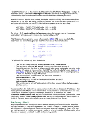 HowStuffWorks as well as the machine that hosted the HowStuffWorks Web pages. This type of
machine is called a virtual Web hosting machine and is capable of hosting multiple domains
simultaneously. Five-hundred or so different domains all shared the same processor.
As HowStuffWorks became more popular, it outgrew the virtual hosting machine and needed its
own server. At that point, we started maintaining our own machines dedicated to HowStuffWorks,
and began administering our own DNS. We have a primary server and a secondary:
• AUTH-NS1.HOWSTUFFWORKS.COM 209.116.69.78
• AUTH-NS2.HOWSTUFFWORKS.COM 209.116.69.79
Our primary DNS is auth-ns1.howstuffworks.com. Any changes we make to it propagate
automatically to the secondary, which is also maintained by our ISP.
All of these machines run name server software called BIND. BIND knows about all of the
machines in our domain through a text file on the main server that looks like this:
@ NS auth-ns1.howstuffworks.com.
@ NS auth-ns2.howstuffworks.com.
@ MX 10 mail
mail A 209.170.137.42
vip1 A 216.183.103.150
www CNAME vip1
Decoding this file from the top, you can see that:
• The first two lines point to the primary and secondary name servers.
• The next line is called the MX record. When you send e-mail to anyone at
howstuffworks.com, the piece of software sending the e-mail contacts the name server to
get the MX record so it knows where the SMTP server for HowStuffWorks is (see How E-
mail Works for details). Many larger systems have multiple machines handling incoming
e-mail, and therefore multiple MX records.
• The next line points to the machine that will handle a request to
mail.howstuffworks.com.
• The next line points to the IP address that will handle a request to
oak.howstuffworks.com.
• The next line points to the IP address that will handle a request to howstuffworks.com
(no host name).
You can see from this file that there are several physical machines at separate IP addresses that
make up the HowStuffWorks server infrastructure. There are aliases for hosts like mail and www.
There can be aliases for anything. For example, there could be an entry in this file for
scoobydoo.howstuffworks.com, and it could point to the physical machine called walnut. There
could be an alias for yahoo.howstuffworks.com, and it could point to yahoo. There really is no
limit to it. We could also create multiple name servers and segment our domain.
The Beauty of DNS
As you can see from this description, DNS is a rather amazing distributed database. It handles
billions of requests for billions of names every day through a network of millions of name servers
administered by millions of people. Every time you send an e-mail message or view a URL, you
are making requests to multiple name servers scattered all over the globe. What's amazing is that
the process is usually completely invisible and extremely reliable!
 