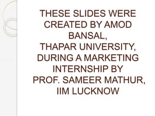 THESE SLIDES WERE
CREATED BY AMOD
BANSAL,
THAPAR UNIVERSITY,
DURING A MARKETING
INTERNSHIP BY
PROF. SAMEER MATHUR,
IIM LUCKNOW
 