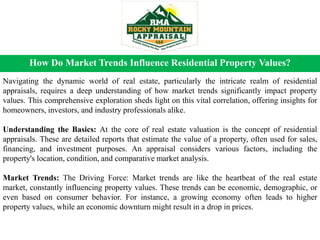 How Do Market Trends Influence Residential Property Values?
Navigating the dynamic world of real estate, particularly the intricate realm of residential
appraisals, requires a deep understanding of how market trends significantly impact property
values. This comprehensive exploration sheds light on this vital correlation, offering insights for
homeowners, investors, and industry professionals alike.
Understanding the Basics: At the core of real estate valuation is the concept of residential
appraisals. These are detailed reports that estimate the value of a property, often used for sales,
financing, and investment purposes. An appraisal considers various factors, including the
property's location, condition, and comparative market analysis.
Market Trends: The Driving Force: Market trends are like the heartbeat of the real estate
market, constantly influencing property values. These trends can be economic, demographic, or
even based on consumer behavior. For instance, a growing economy often leads to higher
property values, while an economic downturn might result in a drop in prices.
 