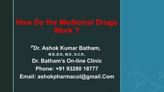 z
How Do the Medicinal Drugs
Work ?
Dr. Ashok Kumar Batham,
M.B.,B.S., M.D., D.C.R.,
Dr. Batham’s On-line Clinic
Phone: +91 93280 18777
Email: ashokpharmacol@gmail.Com
 