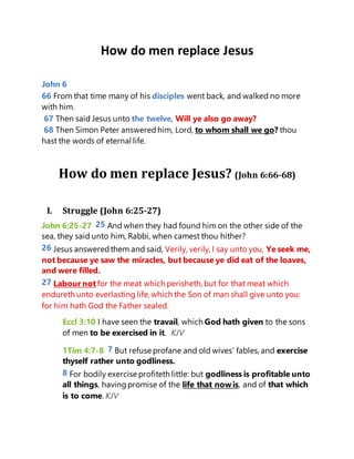 How do men replace Jesus
John 6
66 From that time many of his disciples went back, and walked no more
with him.
67 Then said Jesus unto the twelve, Will ye also go away?
68 Then Simon Peter answeredhim, Lord, to whom shall we go? thou
hast the words of eternal life.
How do men replace Jesus? (John 6:66-68)
I. Struggle (John 6:25-27)
John 6:25-27 25 And when they had found him on the other side of the
sea, they said unto him, Rabbi, when camest thou hither?
26 Jesus answeredthem and said, Verily, verily, I say unto you, Ye seek me,
not because ye saw the miracles, but because ye did eat of the loaves,
and were filled.
27 Labour not for the meat which perisheth, but for that meat which
endureth unto everlasting life, which the Son of man shall give unto you:
for him hath God the Father sealed.
Eccl 3:10 I have seen the travail, which God hath given to the sons
of men to be exercised in it. KJV
1Tim 4:7-8 7 But refuse profane and old wives' fables, and exercise
thyself rather unto godliness.
8 For bodily exercise profiteth little: but godliness is profitable unto
all things, havingpromise of the life that now is, and of that which
is to come. KJV
 