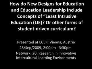 How do New Designs for Education and Education Leadership Include Concepts of “Least Intrusive Education (LIE)? Or other forms of student-driven curriculum? Presented at ECER: Vienna, Austria 28/Sep/2009, 2:00pm - 3:30pm  Network: 20. Research in Innovative Intercultural Learning Environments 