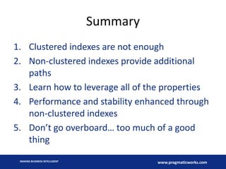 Summary
1. Clustered indexes are not enough
2. Non-clustered indexes provide additional
paths
3. Learn how to leverage all of the properties
4. Performance and stability enhanced through
non-clustered indexes
5. Don’t go overboard… too much of a good
thing
MAKING BUSINESS INTELLIGENT

www.pragmaticworks.com

 