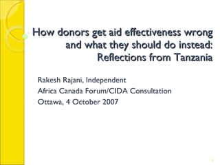 How donors get aid effectiveness wrong and what they should do instead: Reflections from Tanzania Rakesh Rajani, Independent Africa Canada Forum/CIDA Consultation Ottawa, 4 October 2007 