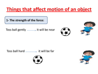 Things that affect motion of an object
1- The strength of the force:
Toss ball gently it will be near
Toss ball hard it will be far
 