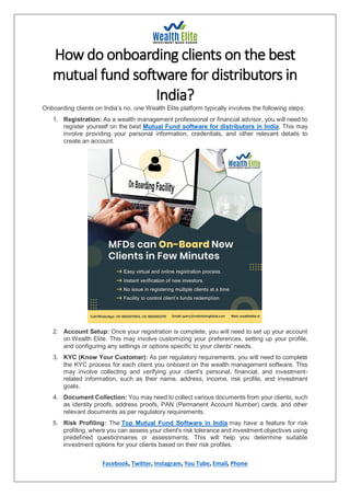 Facebook, Twitter, Instagram, You Tube, Email, Phone
How do onboarding clients on the best
mutual fund software for distributors in
India?
Onboarding clients on India’s no. one Wealth Elite platform typically involves the following steps:
1. Registration: As a wealth management professional or financial advisor, you will need to
register yourself on the best Mutual Fund software for distributors in India. This may
involve providing your personal information, credentials, and other relevant details to
create an account.
2. Account Setup: Once your registration is complete, you will need to set up your account
on Wealth Elite. This may involve customizing your preferences, setting up your profile,
and configuring any settings or options specific to your clients' needs.
3. KYC (Know Your Customer): As per regulatory requirements, you will need to complete
the KYC process for each client you onboard on the wealth management software. This
may involve collecting and verifying your client's personal, financial, and investment-
related information, such as their name, address, income, risk profile, and investment
goals.
4. Document Collection: You may need to collect various documents from your clients, such
as identity proofs, address proofs, PAN (Permanent Account Number) cards, and other
relevant documents as per regulatory requirements.
5. Risk Profiling: The Top Mutual Fund Software in India may have a feature for risk
profiling, where you can assess your client's risk tolerance and investment objectives using
predefined questionnaires or assessments. This will help you determine suitable
investment options for your clients based on their risk profiles.
 
