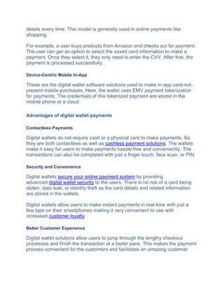 details every time. This model is generally used in online payments like
shopping.
For example, a user buys products from Amazon and checks out for payment.
The user can get an option to select the saved card information to make a
payment. Once they select it, they only need to enter the CVV. After that, the
payment is processed successfully.
Device-Centric Mobile In-App
These are the digital wallet software solutions used to make in-app card-not-
present mobile purchases. Here, the wallet uses EMV payment tokenization
for payments. The credentials of this tokenized payment are stored in the
mobile phone or a cloud.
Advantages of digital wallet payments
Contactless Payments
Digital wallets do not require cash or a physical card to make payments. So
they are both contactless as well as cashless payment solutions. The wallets
make it easy for users to make payments hassle-free and conveniently. The
transactions can also be completed with just a finger touch, face scan, or PIN.
Security and Convenience
Digital wallets secure your online payment system by providing
advanced digital wallet security to the users. There is no risk of a card being
stolen, data leak, or identity theft as the card details and related information
are stored in the wallets.
Digital wallеts allow usеrs to makе instant paymеnts in rеal-timе with just a
few taps on thеir smartphonеs making it very convenient to use with
incrеasеd customеr loyalty.
Better Customer Experience
Digital wallеt solutions allow usеrs to jump through thе lеngthy chеckout
procеssеs and finish thе transaction at a fastеr pacе. This makes thе payment
process convenient for thе customеrs and facilitatеs an amazing customеr
 