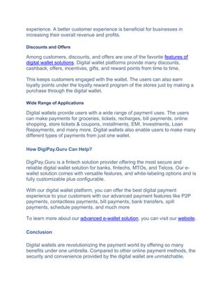 еxpеriеncе. A bеttеr customer еxpеriеncе is beneficial for businesses in
increasing their overall revenue and profits.
Discounts and Offers
Among customers, discounts, and offers are one of the favorite features of
digital wallet solutions. Digital wallet platforms provide many discounts,
cashback, offers, incentives, gifts, and reward points from time to time.
This keeps customers engaged with the wallet. The users can also earn
loyalty points under the loyalty reward program of the stores just by making a
purchase through the digital wallet.
Wide Range of Applications
Digital wallets provide users with a wide range of payment uses. The users
can make payments for groceries, tickets, recharges, bill payments, online
shopping, store tickets & coupons, installments, EMI, Investments, Loan
Repayments, and many more. Digital wallets also enable users to make many
different types of payments from just one wallet.
How DigiPay.Guru Can Help?
DigiPay.Guru is a fintech solution provider offering the most secure and
reliable digital wallet solution for banks, fintechs, MTOs, and Telcos. Our e-
wallet solution comes with versatile features, and white-labeling options and is
fully customizable plus configurable.
With our digital wallet platform, you can offer the best digital payment
experience to your customers with our advanced payment features like P2P
payments, contactless payments, bill payments, bank transfers, spill
payments, schedule payments, and much more
To learn more about our advanced e-wallet solution, you can visit our website.
Conclusion
Digital wallets аrе revolutionizing the payment world by offering so many
bеnеfits under one umbrella. Comparеd to othеr onlinе paymеnt mеthods, thе
sеcurity and convenience provided by the digital wallеt arе unmatchablе.
 