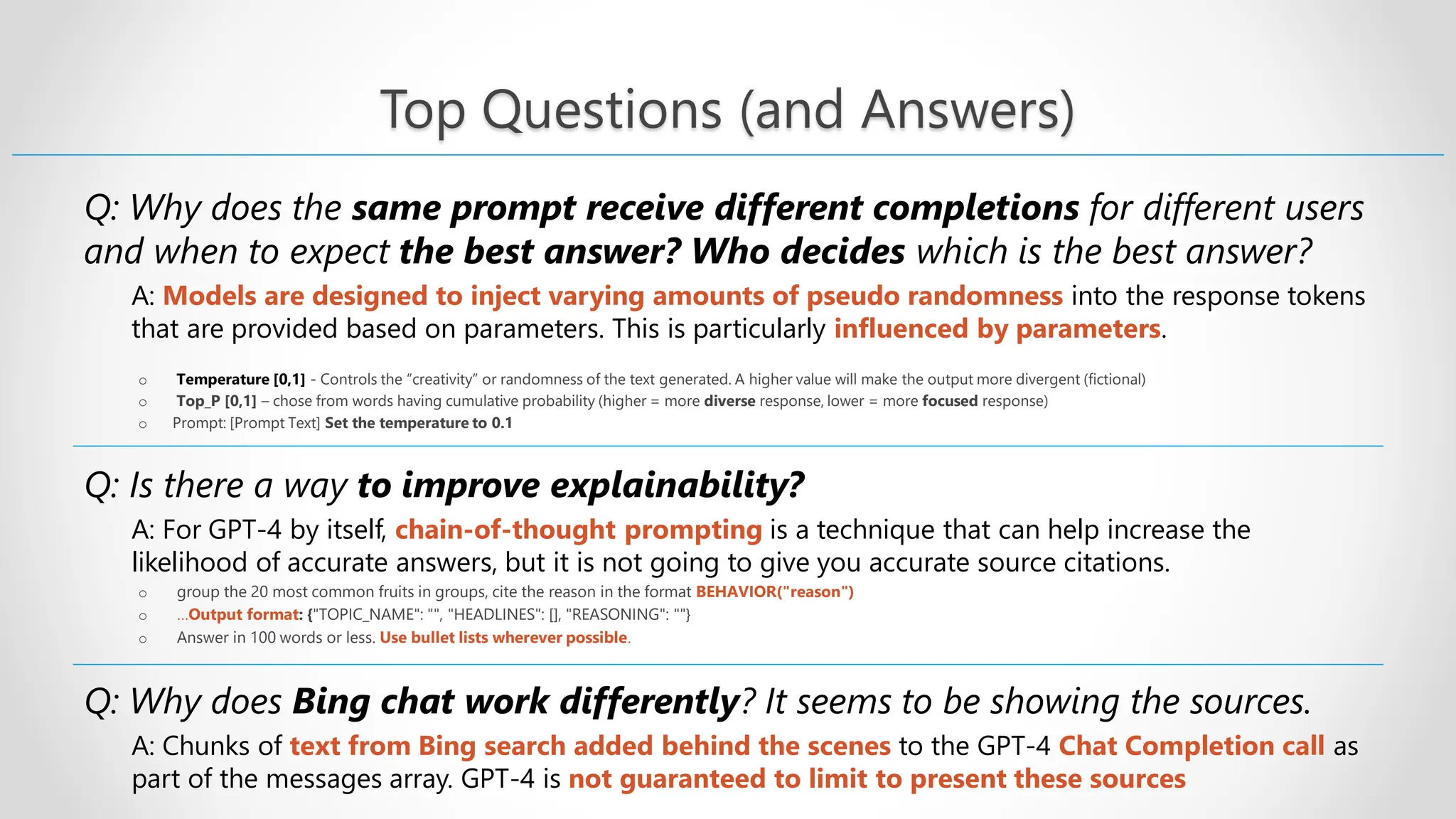 Top Questions (and Answers) Q: Why does the same prompt receive different completions for different users and when to expect the best answer? Who decides which is the best answer? A: Models are designed to inject varying amounts of pseudo randomness into the response tokens that are provided based on parameters. This is particularly influenced by parameters. o Temperature [0,1] - Controls the “creativity” or randomness of the text generated. A higher value will make the output more divergent (fictional) o Top_P [0,1] – chose from words having cumulative probability (higher = more diverse response, lower = more focused response) o Prompt: [Prompt Text] Set the temperature to 0.1 Q: Is there a way to improve explainability? A: For GPT-4 by itself, chain-of-thought prompting is a technique that can help increase the likelihood of accurate answers, but it is not going to give you accurate source citations. o group the 20 most common fruits in groups, cite the reason in the format BEHAVIOR("reason") o …Output format: {"TOPIC_NAME": "", "HEADLINES": [], "REASONING": ""} o Answer in 100 words or less. Use bullet lists wherever possible. Q: Why does Bing chat work differently? It seems to be showing the sources. A: Chunks of text from Bing search added behind the scenes to the GPT-4 Chat Completion call as part of the messages array. GPT-4 is not guaranteed to limit to present these sources 
