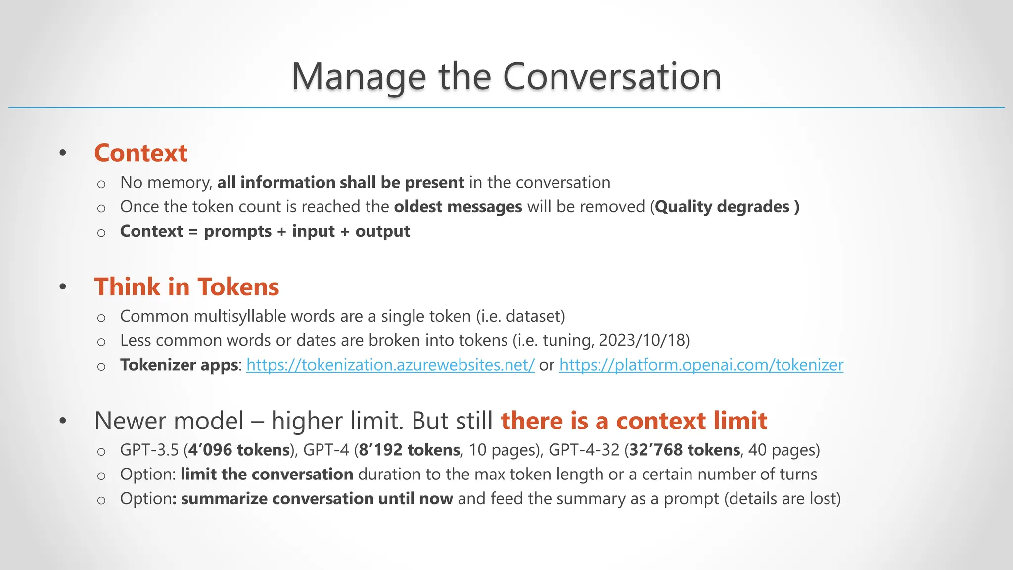 Manage the Conversation • Context o No memory, all information shall be present in the conversation o Once the token count is reached the oldest messages will be removed (Quality degrades ) o Context = prompts + input + output • Think in Tokens o Common multisyllable words are a single token (i.e. dataset) o Less common words or dates are broken into tokens (i.e. tuning, 2023/10/18) o Tokenizer apps: https://tokenization.azurewebsites.net/ or https://platform.openai.com/tokenizer • Newer model – higher limit. But still there is a context limit o GPT-3.5 (4’096 tokens), GPT-4 (8’192 tokens, 10 pages), GPT-4-32 (32’768 tokens, 40 pages) o Option: limit the conversation duration to the max token length or a certain number of turns o Option: summarize conversation until now and feed the summary as a prompt (details are lost) 