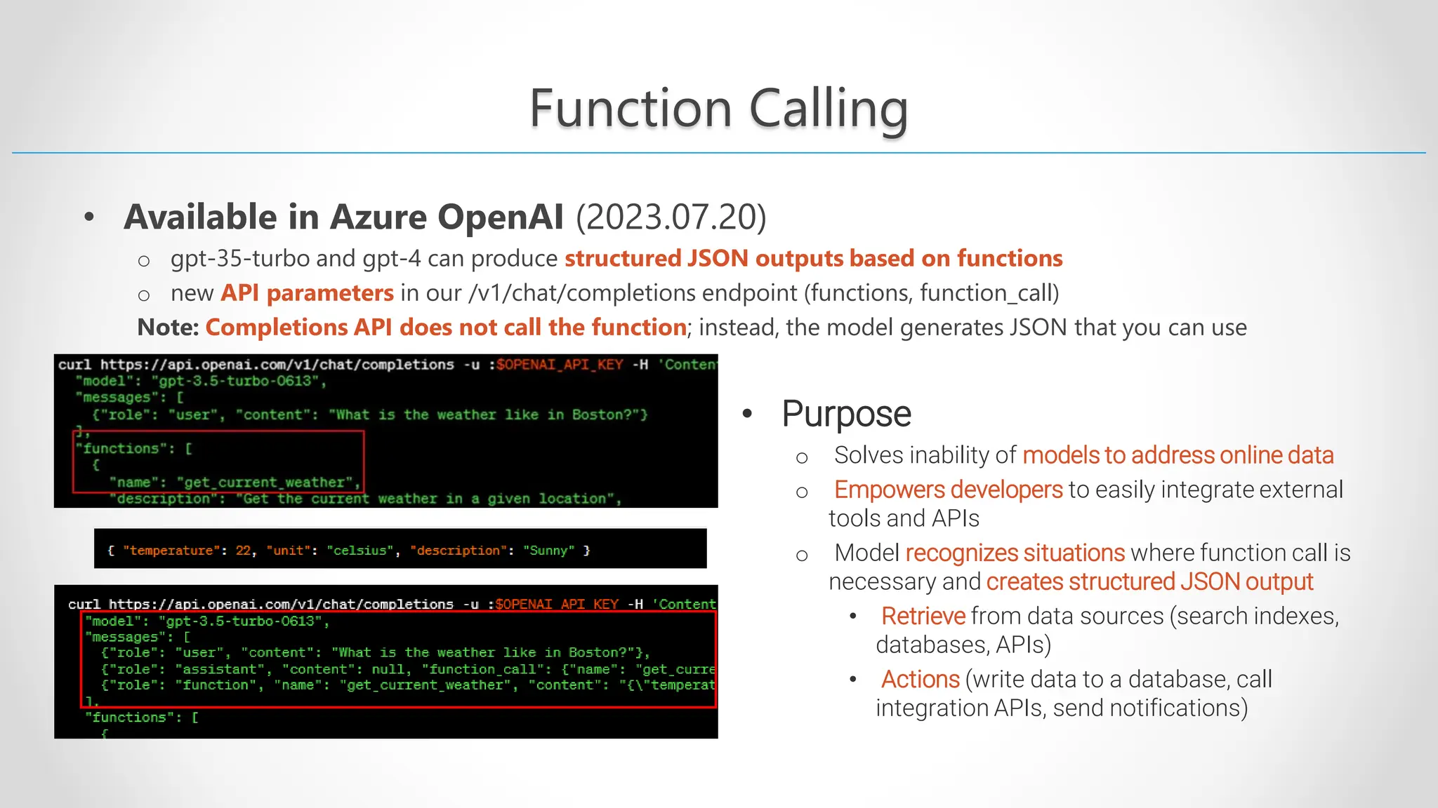 Function Calling • Available in Azure OpenAI (2023.07.20) o gpt-35-turbo and gpt-4 can produce structured JSON outputs based on functions o new API parameters in our /v1/chat/completions endpoint (functions, function_call) Note: Completions API does not call the function; instead, the model generates JSON that you can use • Purpose o Solves inability of models to address online data o Empowers developers to easily integrate external tools and APIs o Model recognizes situations where function call is necessary and creates structured JSON output • Retrieve from data sources (search indexes, databases, APIs) • Actions (write data to a database, call integration APIs, send notifications) 