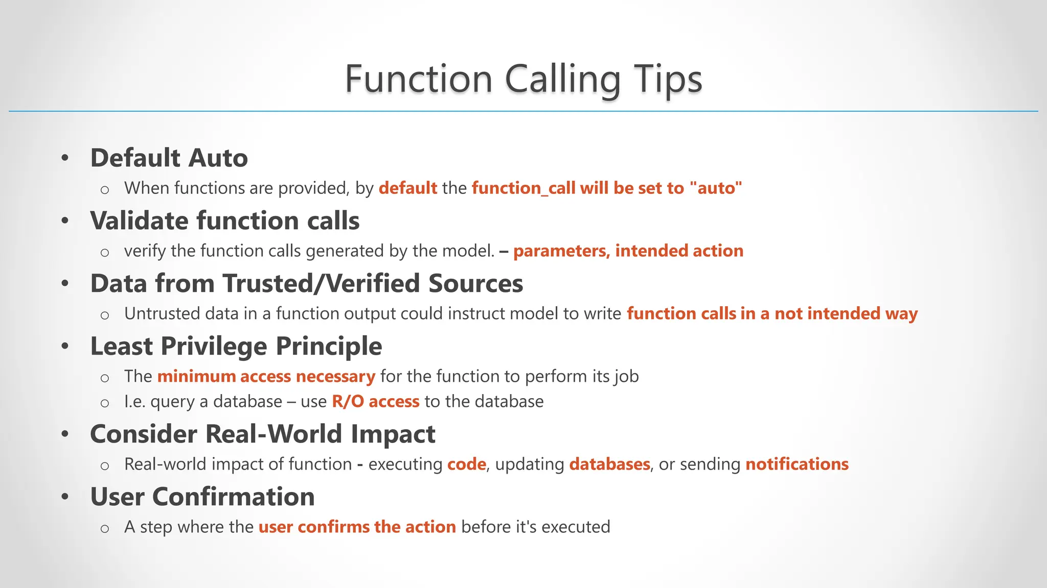 Function Calling Tips • Default Auto o When functions are provided, by default the function_call will be set to "auto" • Validate function calls o verify the function calls generated by the model. – parameters, intended action • Data from Trusted/Verified Sources o Untrusted data in a function output could instruct model to write function calls in a not intended way • Least Privilege Principle o The minimum access necessary for the function to perform its job o I.e. query a database – use R/O access to the database • Consider Real-World Impact o Real-world impact of function - executing code, updating databases, or sending notifications • User Confirmation o A step where the user confirms the action before it's executed 